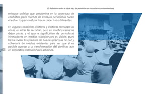 VI. Reflexiones sobre el rol de los y las periodistas en los conflictos socioambientales

enfoque político que predomina en la cobertura de
conflictos, pero muchos de estos/as periodistas hacen
el esfuerzo personal por hacer coberturas diferentes.

46

En algunas ocasiones editores y editoras rechazan las
notas, en otras las recortan, pero en muchos casos las
dejan pasar, y el aporte significativo de periodistas
innovadores en medios tradicionales es visible, pues
basta revisar los premios de buenas prácticas de paz y
cobertura de medios existentes para ver que sí es
posible aportar a la transformación del conflicto aun
en contextos institucionales adversos.

 