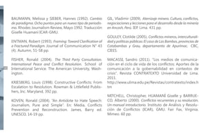 BAUMANN, Melissa y SIEBER, Hannes (1992). Cambio
de paradigma. Ocho puntos para un nuevo tipo de periodismo. Rhodes Journalism Review, Mayo 1992. Traducción
Giselle Huamaní ICAR-GMU.
ENTMAN, Robert (1993). Framing: Toward Clarification of
a Fractured Paradigm. Journal of Communication N° 43
(4). Autumn, 51-58 pp.

48

FISHER, Ronald (2004). The Third Party Consultation.
International Peace and Conflict Resolution. School of
International Service. The American University, Washington.
KRIESBERG, Louis (1998). Constructive Conflicts: From
Escalation to Resolution. Rowman & Littlefield Publishers, Inc. Maryland, 392 pp.
KOVEN, Ronald (2004). “An Antidote to Hate Speech:
Journalism, Pure and Simple”. En: Media, Conflicts
Prevention and Reconstruction. James, Barry ed.
UNESCO, 14-19 pp.

GIL, Vladimir (2009). Aterrizaje minero. Cultura, conflictos,
negociaciones y lecciones para el desarrollo desde la minería
en Ancash, Perú. IEP. Lima. 431 pp.
GOULEY, Clotilde (2005). Conflictos mineros, interculturalidad y políticas públicas: El caso de Las Bambas, provincias de
Cotabambas y Grau, departamento de Apurímac. CBC,
CIEES.
MACASSI, Sandro (2011). “Los medios de comunicación en el ciclo de vida de los conflictos: Aportes de la
comunicación a la gobernabilidad en contextos de
crisis”. Revista CONTRATEXTO Universidad de Lima.
2011.
http://www.ulima.edu.pe/Revistas/contratexto/index.h
tm
MITCHELL, Christopher, HUAMANÍ Giselle y BARRUECO, Alberto (2000). Conflictos recurrentes y su resolución.
Un manual introductorio. Instituto de Análisis y Resolución de Conflictos (ICAR), GMU. Fair Fax, Virginia.
Mimeo. 60 pp.

 