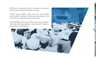 MITCHELL, Christopher (2010). The Estructure of International Conflict. Palgrave Mcmillan. 355 pp.
PRUITT, Dean; RUBIN, Jeffrey and Kim, Sung (1994).
Social Conflict. Escalation, Stalemate, and Settlement. Mc
Graw Hill Inc. Segunda edición. New York.
VAN BRABANT, Koenraad (2010). Do No Harm, ConflictSensitivity and Peacebuilding., International Peacebuilding Alliance (Interpeace)
49

 