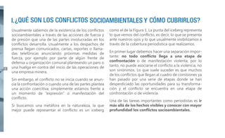 6

Usualmente sabemos de la existencia de los conflictos
socioambientales a través de las acciones de fuerza y
de presión que una de las partes involucradas en los
conflictos desarrolla. Usualmente a los despachos de
prensa llegan comunicados, cartas, reportes o llamadas telefónicas anunciando próximas medidas de
fuerza, por ejemplo por parte de algún frente de
defensa u organización comunal planteando un paro o
una huelga en contra del inicio de las operaciones de
una empresa minera.
Sin embargo, el conflicto no se inicia cuando se anuncia la confrontación o cuando una de las partes plantea
una acción coercitiva; simplemente estamos frente a
un momento de “expresión” o manifestación del
conflicto.
Si buscamos una metáfora en la naturaleza, la que
mejor puede representar el conflicto es un iceberg

como el de la Figura 1. La punta del iceberg representa
lo que vemos del conflicto, es decir, lo que se presenta
ante nuestros ojos y lo que usualmente visibilizamos a
través de la cobertura periodística que realizamos.
En primer lugar debemos hacer una separación importante: no todo conflicto llega a una etapa de
confrontación o de manifestación violenta; por lo
tanto, no puede asociarse el conflicto a la violencia, no
son sinónimos. Lo que suele suceder es que muchos
de los conflictos que llegan al cuadro de comisiones ya
han pasado por una serie de etapas donde se han
desperdiciado las oportunidades para su transformación y el conflicto se encuentra en una etapa de
confrontación o de violencia.
Una de las tareas importantes como periodistas es ir
más allá de los hechos visibles y conocer con mayor
profundidad los conflictos socioambientales.

 