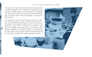 I. ¿Qué son los conflictos socioambientales y cómo cubrirlos?

Una cobertura superficial de los conflictos puede tener
un efecto negativo en las dinámicas y procesos de los
mismos y podría ayudar a su crecimiento y desborde.
Por ello es importante conocer más sobre el conflicto
que se quiere cubrir antes de redactar o producir la
información.

8

Un segundo nivel del conocimiento sobre los conflictos socioambientales surge cuando nos acercamos a
las partes contrapuestas; ellas nos dan una versión
particular sobre cómo entienden el conflicto, qué
acción inmediata están buscando y qué quieren como
solución definitiva al conflicto (Figura 2). Usualmente
las “versiones” de una parte difieren radicalmente de
las de la otra, y parece que ambas tuvieran la razón.

 
