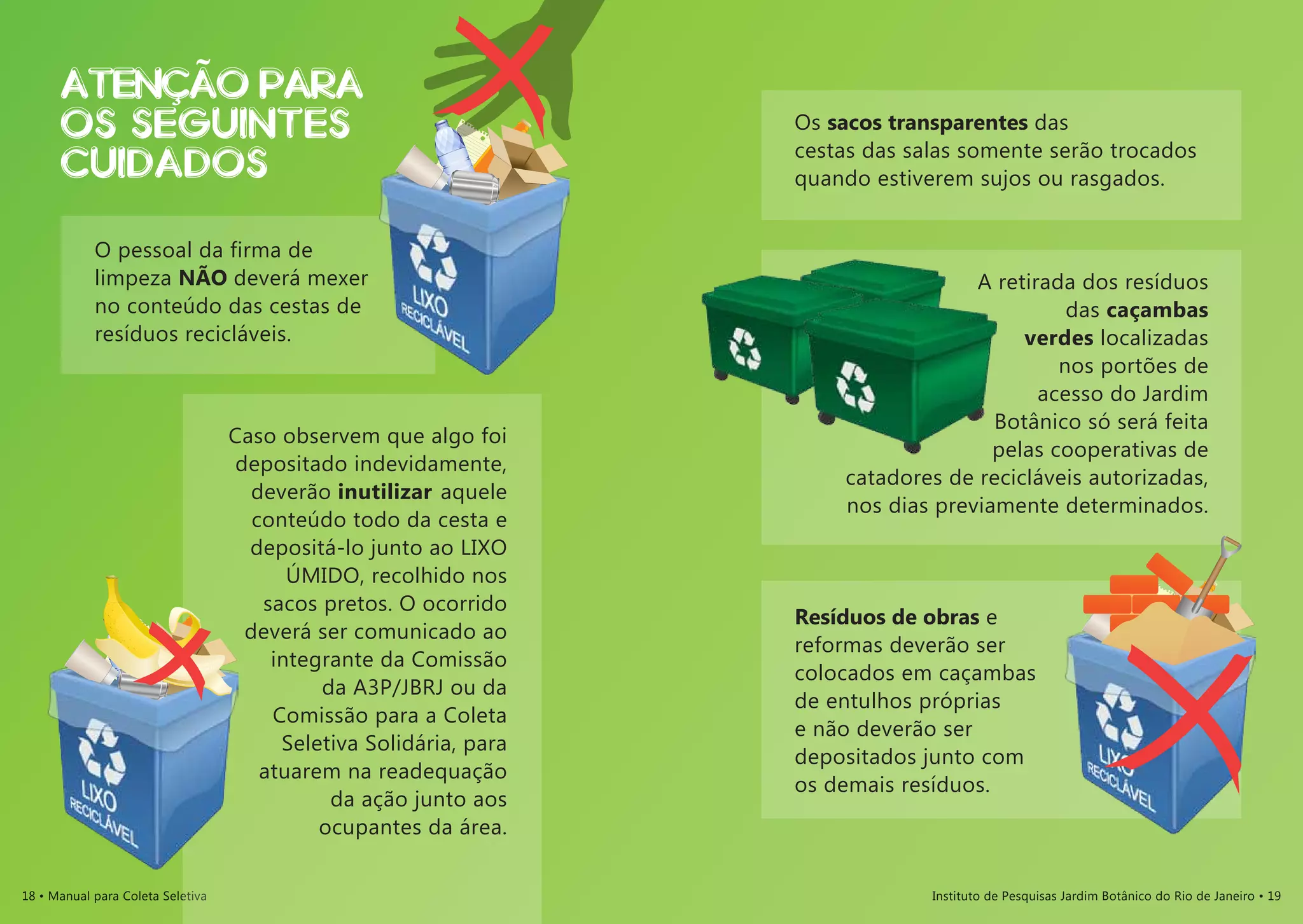 18 • Manual para Coleta Seletiva Instituto de Pesquisas Jardim Botânico do Rio de Janeiro • 19
O pessoal da firma de
limpeza NÃO deverá mexer
no conteúdo das cestas de
resíduos recicláveis.
Caso observem que algo foi
depositado indevidamente,
deverão inutilizar aquele
conteúdo todo da cesta e
depositá-lo junto ao lixo
ÚMIDO, recolhido nos
sacos pretos. O ocorrido
deverá ser comunicado ao
integrante da Comissão
da A3P/JBRJ ou da
Comissão para a Coleta
Seletiva Solidária, para
atuarem na readequação
da ação junto aos
ocupantes da área.
Os sacos transparentes das
cestas das salas somente serão trocados
quando estiverem sujos ou rasgados.
A retirada dos resíduos
das caçambas
verdes localizadas
nos portões de
acesso do Jardim
Botânico só será feita
pelas cooperativas de
catadores de recicláveis autorizadas,
nos dias previamente determinados.
Resíduos de obras e
reformas deverão ser
colocados em caçambas
de entulhos próprias
e não deverão ser
depositados junto com
os demais resíduos.
ATENcaO PARA
OS SEGUINTES
CUIDADOS
 