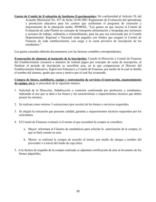 Gastos de Comité de Evaluación de Institutos Experimentales: De conformidad al Artículo 59, del
Acuerdo Ministerial No. 437 de fecha 18-04-2001 Reglamento de Evaluación del aprendizaje
y promoción educativa para los centros que conforman el programa de extensión y
mejoramiento de la educación media -PEMEM-, “Los gastos en que incurra el Comité de
Evaluación de cada Plantel en concepto de transporte alimentación y hospedaje por asistencia
a sesiones de trabajo, ordinarias o extraordinarias, para las que sea convocado por el Comité
Departamental, Regional o Nacional serán pagados con fondos que erogará el Comité de
Finanzas de cada establecimiento, con cargo a la cuota privativa de inscripción de los
estudiantes.”.
Los gastos causados deberán documentarse con las facturas contables correspondientes.
Exoneración de alumnos al momento de la inscripción: Cuando la Dirección y Comité de Finanzas
del Establecimiento exoneren a alumnos de realizar pagos por concepto de cuota de inscripción, al
finalizar el período de inscripción se suscribirá acta, en la que comparezcan el Director del
Establecimiento Educativo, Supervisor Educativo y Comité de Finanzas, por medio de la cual se detalle
el nombre del alumno, grado que cursa y motivo por el cual fue exonerado.
Compra de bienes, mobiliario, equipo y contratación de servicios (Construcción, mantenimiento
de equipo, etc.): se procederá de la siguiente manera:
1. Solicitud de la Dirección, Subdirección o comisión conformada por profesores y estudiantes,
indicando el uso que se dará a los bienes y las características o requerimientos técnicos que deben
poseer los mismos.
2. Se realizan como mínimo 3 cotizaciones (por escrito) de los bienes o servicios requeridos.
3. Se elegirá la cotización que presente calidad, garantía y requerimientos técnicos requeridos por los
solicitantes.
4. El Comité de Finanzas evaluará si el monto al que ascenderá la compra se considera:
a. Mayor: informará al Claustro de catedráticos para solicitar la autorización de la compra, lo
que se hará constar en acta.
b. Menor: se realizará la compra de acuerdo al monto, por medio de cheque a nombre del
proveedor o a través del fondo de caja chica.
5. A la factura de respaldo de la compra realizada se adjuntará certificación de alza al inventario de los
bienes adquiridos.
10
 