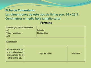 Ficha de Comentario:
Las dimensiones de este tipo de fichas son: 14 x 21,5
Centímetros o media hoja tamaño carta
Formato
Apellido (s), Inicial de nombre
(s).
Título; subtítulo.
Año
Editorial
Ciudad, País
Comentario
Número de edición
si no es la primera
acompañado de la
abreviatura Ed.
Tipo de Ficha: Ficha No.
 