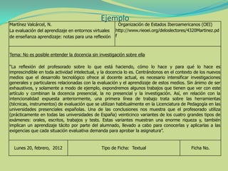 Ejemplo
Martínez Valcárcel, N.
La evaluación del aprendizaje en entornos virtuales
de enseñanza aprendizaje: notas para una reflexión
Organización de Estados Iberoamericanos (OEI)
http://www.rieoei.org/deloslectores/4320Martinez.pd
f
Tema: No es posible entender la docencia sin investigación sobre ella
“La reflexión del profesorado sobre lo que está haciendo, cómo lo hace y para qué lo hace es
imprescindible en toda actividad intelectual, y la docencia lo es. Centrándonos en el contexto de los nuevos
medios que el desarrollo tecnológico ofrece al docente actual, es necesario intensificar investigaciones
generales y particulares relacionadas con la evaluación y el aprendizaje de estos medios. Sin ánimo de ser
exhaustivos, y solamente a modo de ejemplo, expondremos algunos trabajos que tienen que ver con este
artículo y combinan la docencia presencial, la no presencial y la investigación. Así, en relación con la
intencionalidad expuesta anteriormente, una primera línea de trabajo trata sobre las herramientas
(técnicas, instrumentos) de evaluación que se utilizan habitualmente en la Licenciatura de Pedagogía en las
universidades presenciales españolas. Una de las conclusiones nos muestra que el profesorado utiliza
(prácticamente en todas las universidades de España) veinticinco variantes de los cuatro grandes tipos de
exámenes: orales, escritos, trabajos y tests. Estas variantes muestran una enorme riqueza y, también
implican un aprendizaje tácito por parte del alumnado, llevado a cabo para conocerlas y aplicarlas a las
exigencias que cada situación evaluativa demanda para aprobar la asignatura”.
Lunes 20, febrero, 2012 Tipo de Ficha: Textual Ficha No.
 