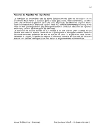 154
Manual de Obstetricia y Ginecología Dra. Constanza Ralph T. - Dr. Jorge A. Carvajal C.
Resumen de Aspectos Más Importantes
La restricción de crecimiento fetal se define conceptualmente como la observación de un
crecimiento fetal menor al esperado para su edad gestacional. Operacionalmente, se define
como una EPF menor al percentil 10 en una curva de peso/EG de referencia. Disponer de una
clasificación racional que diferencie aquellos fetos PEG (constitucionalmente pequeños) de los
fetos con RCF (patológicamente pequeños) permite tomar conductas adecuadas de vigilancia
antenatal y criterios de interrupción del embarazo.
La alteración del estudio doppler en RCF precede a los test clásicos (PBF y RBNE), lo que
permite adelantarse a eventos terminales de la patología fetal. El doppler alterado tiene una
secuencia conocida y predecible en más del 80% de los casos. El majeo de los fetos con RCF
basado en el Doppler, ha permitido mejorar el pronóstico perinatal. No obstante, es necesario
evaluar cada caso en forma particular para decidir el mejor momento de interrupción.
 