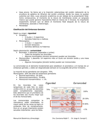 200
Manual de Obstetricia y Ginecología Dra. Constanza Ralph T. - Dr. Jorge A. Carvajal C.
Vasa previa: Se llama así a la Inserción velamentosa del cordón (alteración de la
envoltura de gelatina de Wharton del cordón umbilical, donde los vasos no quedan
cubiertos por ella), cuya ubicación anatómica es por debajo de la presentación fetal.
Como consecuencia, al momento de la rotura de membranas existe un sangrado
masivo que puede generar hipovolemia fetal en menos de 5 minutos. Es importante
sospecharlo siempre que se altere el monitoreo fetal después de la rotura de
membranas, asociado a metrorragia.
Mortalidad
Clasificación del Embarazo Gemelar
Según su origen: cigosidad
Dicigotos:
o 2 óvulos + 2 espermios
o Gemelos fraternos o mellizos
Monocigotos:
o 1 óvulo + 1 espermio
o División temprana
o Gemelos idénticos no fraternos
Según placentación: corionicidad
Bicoriales: 2 placentas (separadas o juntas)
o Todos los dicigotos son bicoriales
o Algunos monocigotos (división temprana) pueden ser bicoriales
Monocoriales: 1 placenta. Un espermio más un óvulo con división tardía y una masa
trofoblástica.
o Algunos monocigotos (división tardía) pueden ser monocoriales
La corionicidad es el elemento fundamental para establecer el pronóstico y el manejo de un
embarazo gemelar, y debe ser diagnosticada siempre en la ecografía del primer trimestre.
La mayoría de los gemelares son dicigotos: 70%.
Monocigotos: 30% del total de embarazos gemelares
Bicorial biamniótico: 20-30%
Monocorial biamniótico: 70-80%
Monocorial monoamniótico: < 1%
En los bicoriales los vasos
sanguíneos de cada feto no están
unidos entre sí, ya que las placentas
están completamente separadas.
Esto determina que el pronóstico de
los bicoriales sea mucho mejor que
el de los monocoriales.
Los monocoriales comparten la
vasculatura, están conectados. La
mayor parte de las veces se logra un
embarazo libre de complicaciones.
Pero en un grupo importante existen
secuelas importantes para los fetos.
 