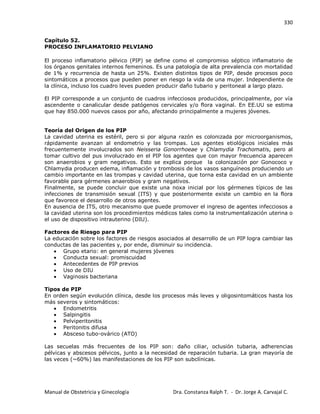 330
Manual de Obstetricia y Ginecología Dra. Constanza Ralph T. - Dr. Jorge A. Carvajal C.
Capítulo 52.
PROCESO INFLAMATORIO PELVIANO
El proceso inflamatorio pélvico (PIP) se define como el compromiso séptico inflamatorio de
los órganos genitales internos femeninos. Es una patología de alta prevalencia con mortalidad
de 1% y recurrencia de hasta un 25%. Existen distintos tipos de PIP, desde procesos poco
sintomáticos a procesos que pueden poner en riesgo la vida de una mujer. Independiente de
la clínica, incluso los cuadro leves pueden producir daño tubario y peritoneal a largo plazo.
El PIP corresponde a un conjunto de cuadros infecciosos producidos, principalmente, por vía
ascendente o canalicular desde patógenos cervicales y/o flora vaginal. En EE.UU se estima
que hay 850.000 nuevos casos por año, afectando principalmente a mujeres jóvenes.
Teoría del Origen de los PIP
La cavidad uterina es estéril, pero si por alguna razón es colonizada por microorganismos,
rápidamente avanzan al endometrio y las trompas. Los agentes etiológicos iniciales más
frecuentemente involucrados son Neisseria Gonorrhoeae y Chlamydia Trachomatis, pero al
tomar cultivo del pus involucrado en el PIP los agentes que con mayor frecuencia aparecen
son anaerobios y gram negativos. Esto se explica porque la colonización por Gonococo y
Chlamydia producen edema, inflamación y trombosis de los vasos sanguíneos produciendo un
cambio importante en las trompas y cavidad uterina, que torna esta cavidad en un ambiente
favorable para gérmenes anaerobios y gram negativos.
Finalmente, se puede concluir que existe una noxa inicial por los gérmenes típicos de las
infecciones de transmisión sexual (ITS) y que posteriormente existe un cambio en la flora
que favorece el desarrollo de otros agentes.
En ausencia de ITS, otro mecanismo que puede promover el ingreso de agentes infecciosos a
la cavidad uterina son los procedimientos médicos tales como la instrumentalización uterina o
el uso de dispositivo intrauterino (DIU).
Factores de Riesgo para PIP
La educación sobre los factores de riesgos asociados al desarrollo de un PIP logra cambiar las
conductas de las pacientes y, por ende, disminuir su incidencia.
Grupo etario: en general mujeres jóvenes
Conducta sexual: promiscuidad
Antecedentes de PIP previos
Uso de DIU
Vaginosis bacteriana
Tipos de PIP
En orden según evolución clínica, desde los procesos más leves y oligosintomáticos hasta los
más severos y sintomáticos:
Endometritis
Salpingitis
Pelviperitonitis
Peritonitis difusa
Absceso tubo-ovárico (ATO)
Las secuelas más frecuentes de los PIP son: daño ciliar, oclusión tubaria, adherencias
pélvicas y abscesos pélvicos, junto a la necesidad de reparación tubaria. La gran mayoría de
las veces (~60%) las manifestaciones de los PIP son subclínicas.
 