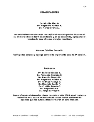 424
Manual de Obstetricia y Ginecología Dra. Constanza Ralph T. - Dr. Jorge A. Carvajal C.
COLABORADORES
Dr. Nicolás Sáez O.
Dr. Alejandro Manzur Y.
Dr. Marcelo Farías J.
Los colaboradores revisaron los capítulos escritos por los autores en
su primera edición 2010, en su forma y en su contenido, agregando y
recortando para obtener el mejor resultado.
Alumna Catalina Bravo M.
Corrigió los errores y agregó contenido importante para la 3ª edición.
Profesores
Dr. Enrique Donoso S.
Dr. Fernando Abarzúa C.
Dr. Ricardo Gómez M.
Dr. Alejandro Manzur Y.
Dr. Rodrigo Macaya P.
Dr. Mauricio Cuello F.
Dr. Cristián Pomés C.
Dr. Jorge Neira M.
Dr. Jorge Carvajal C.
Los profesores dictaron las clases durante el año 2009, en el contexto
del curso MED 505-A. Durante esas clases fueron tomados los
apuntes que los autores transformaron en este manual.
 