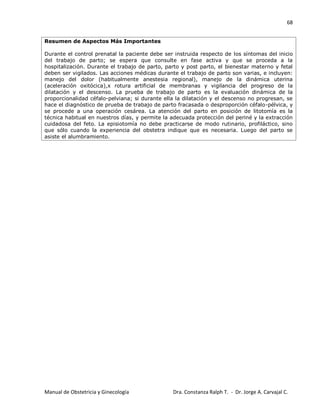 68
Manual de Obstetricia y Ginecología Dra. Constanza Ralph T. - Dr. Jorge A. Carvajal C.
Resumen de Aspectos Más Importantes
Durante el control prenatal la paciente debe ser instruida respecto de los síntomas del inicio
del trabajo de parto; se espera que consulte en fase activa y que se proceda a la
hospitalización. Durante el trabajo de parto, parto y post parto, el bienestar materno y fetal
deben ser vigilados. Las acciones médicas durante el trabajo de parto son varias, e incluyen:
manejo del dolor (habitualmente anestesia regional), manejo de la dinámica uterina
(aceleración oxitócica),x rotura artificial de membranas y vigilancia del progreso de la
dilatación y el descenso. La prueba de trabajo de parto es la evaluación dinámica de la
proporcionalidad céfalo-pelviana; si durante ella la dilatación y el descenso no progresan, se
hace el diagnóstico de prueba de trabajo de parto fracasada o desproporción céfalo-pélvica, y
se procede a una operación cesárea. La atención del parto en posición de litotomía es la
técnica habitual en nuestros días, y permite la adecuada protección del periné y la extracción
cuidadosa del feto. La episiotomía no debe practicarse de modo rutinario, profiláctico, sino
que sólo cuando la experiencia del obstetra indique que es necesaria. Luego del parto se
asiste el alumbramiento.
 