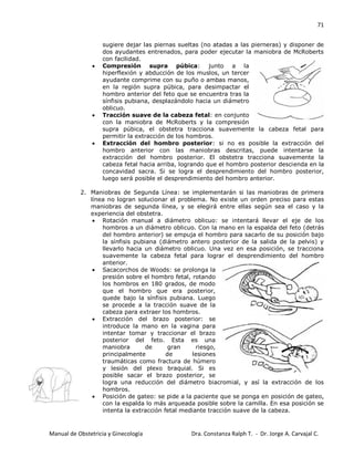71
Manual de Obstetricia y Ginecología Dra. Constanza Ralph T. - Dr. Jorge A. Carvajal C.
sugiere dejar las piernas sueltas (no atadas a las pierneras) y disponer de
dos ayudantes entrenados, para poder ejecutar la maniobra de McRoberts
con facilidad.
Compresión supra púbica: junto a la
hiperflexión y abducción de los muslos, un tercer
ayudante comprime con su puño o ambas manos,
en la región supra púbica, para desimpactar el
hombro anterior del feto que se encuentra tras la
sínfisis pubiana, desplazándolo hacia un diámetro
oblicuo.
Tracción suave de la cabeza fetal: en conjunto
con la maniobra de McRoberts y la compresión
supra púbica, el obstetra tracciona suavemente la cabeza fetal para
permitir la extracción de los hombros.
Extracción del hombro posterior: si no es posible la extracción del
hombro anterior con las maniobras descritas, puede intentarse la
extracción del hombro posterior. El obstetra tracciona suavemente la
cabeza fetal hacia arriba, logrando que el hombro posterior descienda en la
concavidad sacra. Si se logra el desprendimiento del hombro posterior,
luego será posible el desprendimiento del hombro anterior.
2. Maniobras de Segunda Línea: se implementarán si las maniobras de primera
línea no logran solucionar el problema. No existe un orden preciso para estas
maniobras de segunda línea, y se elegirá entre ellas según sea el caso y la
experiencia del obstetra.
Rotación manual a diámetro oblicuo: se intentará llevar el eje de los
hombros a un diámetro oblicuo. Con la mano en la espalda del feto (detrás
del hombro anterior) se empuja el hombro para sacarlo de su posición bajo
la sínfisis pubiana (diámetro antero posterior de la salida de la pelvis) y
llevarlo hacia un diámetro oblicuo. Una vez en esa posición, se tracciona
suavemente la cabeza fetal para lograr el desprendimiento del hombro
anterior.
Sacacorchos de Woods: se prolonga la
presión sobre el hombro fetal, rotando
los hombros en 180 grados, de modo
que el hombro que era posterior,
quede bajo la sínfisis pubiana. Luego
se procede a la tracción suave de la
cabeza para extraer los hombros.
Extracción del brazo posterior: se
introduce la mano en la vagina para
intentar tomar y traccionar el brazo
posterior del feto. Esta es una
maniobra de gran riesgo,
principalmente de lesiones
traumáticas como fractura de húmero
y lesión del plexo braquial. Si es
posible sacar el brazo posterior, se
logra una reducción del diámetro biacromial, y así la extracción de los
hombros.
Posición de gateo: se pide a la paciente que se ponga en posición de gateo,
con la espalda lo más arqueada posible sobre la camilla. En esa posición se
intenta la extracción fetal mediante tracción suave de la cabeza.
 