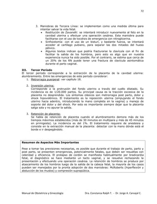 72
Manual de Obstetricia y Ginecología Dra. Constanza Ralph T. - Dr. Jorge A. Carvajal C.
3. Maniobras de Tercera Línea: se implementan como una medida última para
intentar salvar la vida fetal.
Restitución de Zavanelli: se intentará introducir nuevamente al feto en la
cavidad uterina y efectuar una operación cesárea. Esta maniobra puede
facilitarse con el uso de tocolisis de emergencia con nitroglicerina.
Sinfisiotomía: con el uso de un bisturí, y bastante fuerza, se intentará
acceder al cartílago pubiano, para separar las dos mitades del hueso
pélvico.
Algunos textos indican que podría fracturarse la clavícula con el fin de
facilitar la salida de los hombros, pero esto es algo que en nuestra
experiencia nunca ha sido posible. Por el contrario, se estima que cerca de
un 20% de los RN puede tener una fractura de clavícula asintomática
durante el parto vaginal.
III. Tercer Período
El tercer período corresponde a la extracción de la placenta de la cavidad uterina:
alumbramiento. Entre las emergencias de este período considerar:
1. Metrorragia puerperal: ver capítulo 18.
2. Inversión uterina:
Corresponde a la protrusión del fondo uterino a través del cuello dilatado. Su
incidencia es de 1/20.000 partos. Su principal causa es la tracción excesiva de la
placenta no desprendida. Los síntomas clásicos son metrorragia post parto, dolor y
shock hipovolémico. El tratamiento es la reposición uterina (empujando el fondo
uterino hacia adentro, introduciendo la mano completa en la vagina) y manejo de
soporte del dolor y del shock. Por esto es importante siempre dejar que la placenta
salga sola y no apurar la salida.
3. Retención de placenta:
Se habla de retención de placenta cuando el alumbramiento demora más de los
tiempos máximos establecidos (más de 30 minutos en multípara y más de 45 minutos
en primigesta). La incidencia es del 1%. El tratamiento requiere de anestesia y
consiste en la extracción manual de la placenta: detectar con la mano dónde está el
borde e ir despegándolo.
Resumen de Aspectos Más Importantes
Pese a tomar las previsiones necesarias, es posible que durante el trabajo de parto, parto y
post parto, se presenten emergencias, potencialmente fatales, que deben ser resueltas con
celeridad y eficiencia. El prolapso de cordón se manifiesta habitualmente por bradicardia
fetal, el diagnóstico se hace mediante un tacto vaginal, y se resuelve rechazando la
presentación y efectuando una operación cesárea. La retención de hombros se produce por
atascamiento de los hombros luego de la salida de la cabeza fetal, la mayoría de los casos
pueden ser manejados por la pronta adopción de dos maniobras: McRoberts (hiperflexión y
abducción de los muslos) y compresión suprapúbica.
 