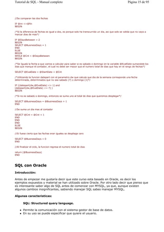 //Se comparan las dos fechas
IF @ini <>@fin
BEGIN
/*Si la diferencia de fechas es igual a dos, es porque solo ha transcurrido un dia, asi que solo se valida que no vaya a
marcar dias de mas*/
IF @DaysBetween = 2
BEGIN
SELECT @BusinessDays = 1
END
ELSE
BEGIN
WHILE @Cnt < @DaysBetween
BEGIN
/*Se Iguala la fecha a que vamos a calcular para saber si es sabado o domingo en la variable @EvalDate sumandole los
dias que marque el contador, el cual no debe ser mayor que el numero total de dias que hay en el rango de fechas*/
SELECT @EvalDate = @StartDate + @Cnt
/*Utilizando la funcion datepart con el parametro dw que calcula que dia de la semana corresponde una fecha
determinada, determinados que no sea sabado (7) o domingo (1)*/
IF ((datepart(dw,@EvalDate) <> 1) and
(datepart(dw,@EvalDate) <> 7) )
BEGIN
/*Si no es sabado o domingo, entonces se suma uno al total de dias que queremos desplegar*/
SELECT @BusinessDays = @BusinessDays + 1
END
//Se suma un dia mas al contador
SELECT @Cnt = @Cnt + 1
END
END
END
ELSE
BEGIN
//Si fuese cierto que las fechas eran iguales se despliage cero
SELECT @BusinessDays = 0
END
//Al finalizar el ciclo, la funcion regresa el numero total de dias
return (@BusinessDays)
END
SQL con Oracle
Introducción:
Antes de empezar me gustaría decir que este curso esta basado en Oracle, es decir los
ejemplos expuestos y material se han utilizado sobre Oracle. Por otro lado decir que pienso que
es interesante saber algo de SQL antes de comenzar con MYSQL, ya que, aunque existen
algunos cambios insignificantes, sabiendo manejar SQL sabes manejar MYSQL.
Algunas caracteristicas:
SQL: Structured query language.
Permite la comunicación con el sistema gestor de base de datos.
En su uso se puede especificar que quiere el usuario.
Página 15 de 95Tutorial de SQL - Manual completo
 