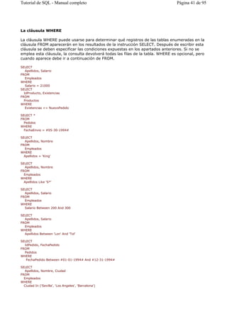 La cláusula WHERE
La cláusula WHERE puede usarse para determinar qué registros de las tablas enumeradas en la
cláusula FROM aparecerán en los resultados de la instrucción SELECT. Después de escribir esta
cláusula se deben especificar las condiciones expuestas en los apartados anteriores. Si no se
emplea esta cláusula, la consulta devolverá todas las filas de la tabla. WHERE es opcional, pero
cuando aparece debe ir a continuación de FROM.
SELECT
Apellidos, Salario
FROM
Empleados
WHERE
Salario = 21000
SELECT
IdProducto, Existencias
FROM
Productos
WHERE
Existencias <= NuevoPedido
SELECT *
FROM
Pedidos
WHERE
FechaEnvio = #05-30-1994#
SELECT
Apellidos, Nombre
FROM
Empleados
WHERE
Apellidos = 'King'
SELECT
Apellidos, Nombre
FROM
Empleados
WHERE
Apellidos Like 'S*'
SELECT
Apellidos, Salario
FROM
Empleados
WHERE
Salario Between 200 And 300
SELECT
Apellidos, Salario
FROM
Empleados
WHERE
Apellidos Between 'Lon' And 'Tol'
SELECT
IdPedido, FechaPedido
FROM
Pedidos
WHERE
FechaPedido Between #01-01-1994# And #12-31-1994#
SELECT
Apellidos, Nombre, Ciudad
FROM
Empleados
WHERE
Ciudad In ('Sevilla', 'Los Angeles', 'Barcelona')
Página 41 de 95Tutorial de SQL - Manual completo
 