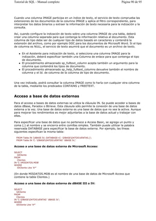 Cuando una columna IMAGE participa en un índice de texto, el servicio de texto comprueba las
extensiones de los documentos de la columna IMAGE y aplica el filtro correspondiente, para
interpretar los datos binarios y extraer la información de texto necesaria para la indización y la
consulta.
Así, cuando configure la indización de texto sobre una columna IMAGE de una tabla, deberá
crear una columna separada para que contenga la información relativa al documento. Esta
columna de tipo debe ser de cualquier tipo de datos basado en caracteres y contendrá la
extensión del archivo, como por ejemplo DOC para los documentos de Microsoft Word. Si el tipo
de columna es NULL, el servicio de texto asumirá que el documento es un archivo de texto.
En el Asistente para indización de texto, si selecciona una columna IMAGE para la
indización, deberá especificar también una Columna de enlace para que contenga el tipo
de documento.
El procedimiento almacenado sp_fulltext_column acepta también un argumento para la
columna que contendrá los tipos de documento.
El procedimiento almacenado sp_help_fulltext_columns devuelve también el nombre de
columna y el Id. de columna de la columna de tipo de documento.
Una vez indizada, podrá consultar la columna IMAGE como lo haría con cualquier otra columna
de la tabla, mediante los predicados CONTAINS y FREETEXT.
Acceso a base de datos externas
Para el acceso a bases de datos externas se utiliza la cláusula IN. Se puede acceder a bases de
datos dBase, Paradox o Btrieve. Esta cláusula sólo permite la conexión de una base de datos
externa a la vez. Una base de datos externa es una base de datos que no sea la activa. Aunque
para mejorar los rendimientos es mejor adjuntarlas a la base de datos actual y trabajar con
ellas.
Para especificar una base de datos que no pertenece a Access Basic, se agrega un punto y
coma (;) al nombre y se encierra entre comillas simples. También puede utilizar la palabra
reservada DATABASE para especificar la base de datos externa. Por ejemplo, las líneas
siguientes especifican la misma tabla:
FROM Tabla IN '[dBASE IV; DATABASE=C: DBASEDATOSVENTAS;]';
FROM Tabla IN 'C: DBASEDATOSVENTAS' 'dBASE IV;'
Acceso a una base de datos externa de Microsoft Access:
SELECT
IdCliente
FROM
Clientes
IN 'C:MISDATOS.MDB'
WHERE
IDCliente Like 'A*'
(En donde MISDATOS.MDB es el nombre de una base de datos de Microsoft Access que
contiene la tabla Clientes.)
Acceso a una base de datos externa de dBASE III o IV:
SELECT
IdCliente
FROM
Clientes
IN 'C:DBASEDATOSVENTAS' 'dBASE IV';
WHERE
IDCliente Like 'A*'
Página 90 de 95Tutorial de SQL - Manual completo
 