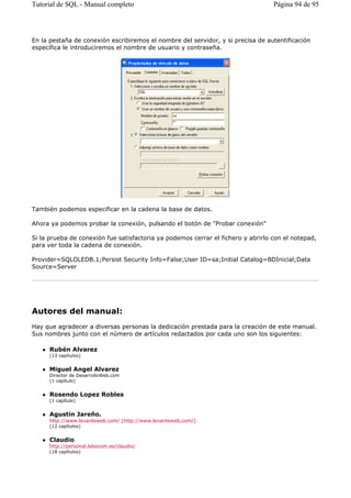 En la pestaña de conexión escribiremos el nombre del servidor, y si precisa de autentificación
específica le introduciremos el nombre de usuario y contraseña.
También podemos especificar en la cadena la base de datos.
Ahora ya podemos probar la conexión, pulsando el botón de "Probar conexión"
Si la prueba de conexión fue satisfactoria ya podemos cerrar el fichero y abrirlo con el notepad,
para ver toda la cadena de conexión.
Provider=SQLOLEDB.1;Persist Security Info=False;User ID=sa;Initial Catalog=BDInicial;Data
Source=Server
Autores del manual:
Hay que agradecer a diversas personas la dedicación prestada para la creación de este manual.
Sus nombres junto con el número de artículos redactados por cada uno son los siguientes:
Rubén Alvarez
(13 capítulos)
Miguel Angel Alvarez
Director de DesarrolloWeb.com
(1 capítulo)
Rosendo Lopez Robles
(1 capítulo)
Agustin Jareño.
http://www.levanteweb.com/ [http://www.levanteweb.com/]
(12 capítulos)
Claudio
http://personal.lobocom.es/claudio/
(18 capítulos)
Página 94 de 95Tutorial de SQL - Manual completo
 