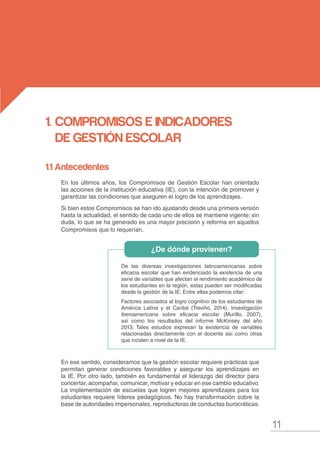 11
MANUAL DE GESTIÓN ESCOLAR
1.	CompromisoS E INDICADORES
DE GESTIÓN ESCOLAR
De las diversas investigaciones latinoamericanas sobre
eficacia escolar que han evidenciado la existencia de una
serie de variables que afectan el rendimiento académico de
los estudiantes en la región, estas pueden ser modificadas
desde la gestión de la IE. Entre ellas podemos citar:
Factores asociados al logro cognitivo de los estudiantes de
América Latina y el Caribe (Treviño, 2014), Investigación
iberoamericana sobre eficacia escolar (Murillo, 2007),
así como los resultados del informe McKinsey del año
2013. Tales estudios expresan la existencia de variables
relacionadas directamente con el docente así como otras
que inciden a nivel de la IE.
1.1 Antecedentes
En los últimos años, los Compromisos de Gestión Escolar han orientado
las acciones de la institución educativa (IE), con la intención de promover y
garantizar las condiciones que aseguren el logro de los aprendizajes.
Si bien estos Compromisos se han ido ajustando desde una primera versión
hasta la actualidad, el sentido de cada uno de ellos se mantiene vigente; sin
duda, lo que se ha generado es una mayor precisión y reforma en aquellos
Compromisos que lo requerían.
En ese sentido, consideramos que la gestión escolar requiere prácticas que
permitan generar condiciones favorables y asegurar los aprendizajes en
la IE. Por otro lado, también es fundamental el liderazgo del director para
concertar, acompañar, comunicar, motivar y educar en ese cambio educativo.
La implementación de escuelas que logren mejores aprendizajes para los
estudiantes requiere líderes pedagógicos. No hay transformación sobre la
base de autoridades impersonales, reproductoras de conductas burocráticas.
¿De dónde provienen?
 