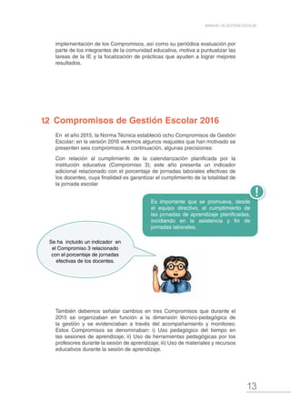 13
MANUAL DE GESTIÓN ESCOLAR
En el año 2015, la Norma Técnica estableció ocho Compromisos de Gestión
Escolar; en la versión 2016 veremos algunos reajustes que han motivado se
presenten seis compromisos. A continuación, algunas precisiones:
Con relación al cumplimiento de la calendarización planificada por la
institución educativa (Compromiso 3); este año presenta un indicador
adicional relacionado con el porcentaje de jornadas laborales efectivas de
los docentes, cuya finalidad es garantizar el cumplimiento de la totalidad de
la jornada escolar
1.2 Compromisos de Gestión Escolar 2016
Se ha incluido un indicador en
el Compromiso 3 relacionado
con el porcentaje de jornadas
efectivas de los docentes.
implementación de los Compromisos, así como su periódica evaluación por
parte de los integrantes de la comunidad educativa, motiva a puntualizar las
tareas de la IE y la focalización de prácticas que ayuden a lograr mejores
resultados.
También debemos señalar cambios en tres Compromisos que durante el
2015 se organizaban en función a la dimensión técnico-pedagógica de
la gestión y se evidenciaban a través del acompañamiento y monitoreo.
Estos Compromisos se denominaban: i) Uso pedagógico del tiempo en
las sesiones de aprendizaje; ii) Uso de herramientas pedagógicas por los
profesores durante la sesión de aprendizaje; iii) Uso de materiales y recursos
educativos durante la sesión de aprendizaje.
Es importante que se promueva, desde
el equipo directivo, el cumplimiento de
las jornadas de aprendizaje planificadas,
incidiendo en la asistencia y fin de
jornadas laborales.
 