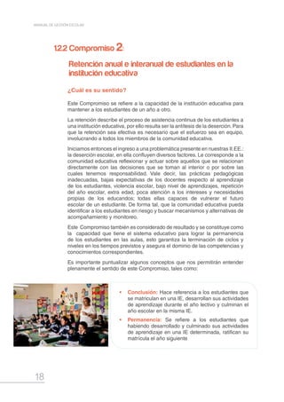 18
MANUAL DE GESTIÓN ESCOLAR
•	 Conclusión: Hace referencia a los estudiantes que
se matriculan en una IE, desarrollan sus actividades
de aprendizaje durante el año lectivo y culminan el
año escolar en la misma IE.
•	 Permanencia: Se refiere a los estudiantes que
habiendo desarrollado y culminado sus actividades
de aprendizaje en una IE determinada, ratifican su
matrícula el año siguiente
¿Cuál es su sentido?
Este Compromiso se refiere a la capacidad de la institución educativa para
mantener a los estudiantes de un año a otro.
La retención describe el proceso de asistencia continua de los estudiantes a
una institución educativa, por ello resulta ser la antítesis de la deserción. Para
que la retención sea efectiva es necesario que el esfuerzo sea en equipo,
involucrando a todos los miembros de la comunidad educativa.
Iniciamos entonces el ingreso a una problemática presente en nuestras II.EE.:
la deserción escolar, en ella confluyen diversos factores. Le corresponde a la
comunidad educativa reflexionar y actuar sobre aquellos que se relacionan
directamente con las decisiones que se toman al interior o por sobre las
cuales tenemos responsabilidad. Vale decir, las prácticas pedagógicas
inadecuadas, bajas expectativas de los docentes respecto al aprendizaje
de los estudiantes, violencia escolar, bajo nivel de aprendizajes, repetición
del año escolar, extra edad, poca atención a los intereses y necesidades
propias de los educandos; todas ellas capaces de vulnerar el futuro
escolar de un estudiante. De forma tal, que la comunidad educativa pueda
identificar a los estudiantes en riesgo y buscar mecanismos y alternativas de
acompañamiento y monitoreo.
Este Compromiso también es considerado de resultado y se constituye como
la capacidad que tiene el sistema educativo para lograr la permanencia
de los estudiantes en las aulas, esto garantiza la terminación de ciclos y
niveles en los tiempos previstos y asegura el dominio de las competencias y
conocimientos correspondientes.
Es importante puntualizar algunos conceptos que nos permitirán entender
plenamente el sentido de este Compromiso, tales como:
1.2.2 Compromiso 2:
Retención anual e interanual de estudiantes en la
institución educativa
 