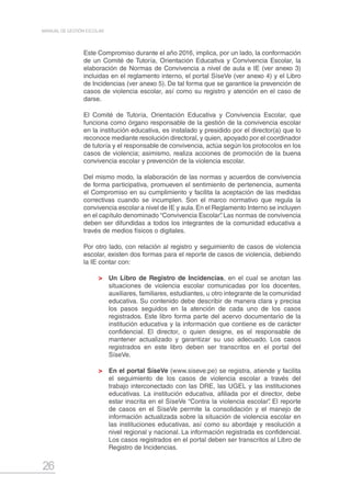 26
MANUAL DE GESTIÓN ESCOLAR
Este Compromiso durante el año 2016, implica, por un lado, la conformación
de un Comité de Tutoría, Orientación Educativa y Convivencia Escolar, la
elaboración de Normas de Convivencia a nivel de aula e IE (ver anexo 3)
incluidas en el reglamento interno, el portal SíseVe (ver anexo 4) y el Libro
de Incidencias (ver anexo 5). De tal forma que se garantice la prevención de
casos de violencia escolar, así como su registro y atención en el caso de
darse.
El Comité de Tutoría, Orientación Educativa y Convivencia Escolar, que
funciona como órgano responsable de la gestión de la convivencia escolar
en la institución educativa, es instalado y presidido por el director(a) que lo
reconoce mediante resolución directoral, y quien, apoyado por el coordinador
de tutoría y el responsable de convivencia, actúa según los protocolos en los
casos de violencia; asimismo, realiza acciones de promoción de la buena
convivencia escolar y prevención de la violencia escolar.
Del mismo modo, la elaboración de las normas y acuerdos de convivencia
de forma participativa, promueven el sentimiento de pertenencia, aumenta
el Compromiso en su cumplimiento y facilita la aceptación de las medidas
correctivas cuando se incumplen. Son el marco normativo que regula la
convivencia escolar a nivel de IE y aula.En el Reglamento Interno se incluyen
en el capítulo denominado “Convivencia Escolar”. Las normas de convivencia
deben ser difundidas a todos los integrantes de la comunidad educativa a
través de medios físicos o digitales.
Por otro lado, con relación al registro y seguimiento de casos de violencia
escolar, existen dos formas para el reporte de casos de violencia, debiendo
la IE contar con:
	 Un Libro de Registro de Incidencias, en el cual se anotan las
situaciones de violencia escolar comunicadas por los docentes,
auxiliares, familiares, estudiantes, u otro integrante de la comunidad
educativa. Su contenido debe describir de manera clara y precisa
los pasos seguidos en la atención de cada uno de los casos
registrados. Este libro forma parte del acervo documentario de la
institución educativa y la información que contiene es de carácter
confidencial. El director, o quien designe, es el responsable de
mantener actualizado y garantizar su uso adecuado. Los casos
registrados en este libro deben ser transcritos en el portal del
SíseVe.
	 En el portal SíseVe (www.siseve.pe) se registra, atiende y facilita
el seguimiento de los casos de violencia escolar a través del
trabajo interconectado con las DRE, las UGEL y las instituciones
educativas. La institución educativa, afiliada por el director, debe
estar inscrita en el SíseVe “Contra la violencia escolar”. El reporte
de casos en el SíseVe permite la consolidación y el manejo de
información actualizada sobre la situación de violencia escolar en
las instituciones educativas, así como su abordaje y resolución a
nivel regional y nacional. La información registrada es confidencial.
Los casos registrados en el portal deben ser transcritos al Libro de
Registro de Incidencias.
 