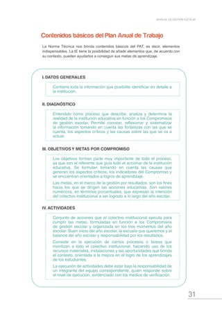 31
MANUAL DE GESTIÓN ESCOLAR
I.	DATOS GENERALES
Contiene toda la información que posibilite identificar en detalle a
la institución.
II. DIAGNÓSTICO
Entendido como proceso que describe, analiza y determina la
realidad de la institución educativa en función a los Compromisos
de gestión escolar. Permite conocer, reflexionar y sistematizar
la información tomando en cuenta las fortalezas con las que se
cuenta, los aspectos críticos y las causas sobre las que se va a
actuar.
III. OBJETIVOS Y METAS POR COMPROMISO
Los objetivos forman parte muy importante de todo el proceso,
ya que son el referente que guía todo el accionar de la institución
educativa. Se formulan tomando en cuenta las causas que
generan los aspectos críticos, los indicadores del Compromiso y
se encuentran orientados a logros de aprendizaje.
Las metas, en el marco de la gestión por resultados, son los fines
hacia los que se dirigen las acciones educativas. Son valores
numéricos, en términos porcentuales, que expresan la intención
del colectivo institucional a ser logrado a lo largo del año escolar.
IV. ACTIVIDADES
Conjunto de acciones que el colectivo institucional ejecuta para
cumplir las metas, formuladas en función a los Compromisos
de gestión escolar y organizada en los tres momentos del año
escolar: Buen inicio del año escolar, la escuela que queremos y el
balance del año escolar y responsabilidad por los resultados.
Consiste en la ejecución de ciertos procesos o tareas que
movilizan a todo el colectivo institucional, haciendo uso de los
recursos materiales, instalaciones y las oportunidades que brinda
el contexto, orientada a la mejora en el logro de los aprendizajes
de los estudiantes.
La ejecución de actividades debe estar bajo la responsabilidad de
un integrante del equipo correspondiente, quien responde sobre
el nivel de ejecución, evidenciado con los medios de verificación.
Contenidos básicos del Plan Anual de Trabajo
La Norma Técnica nos brinda contenidos básicos del PAT, es decir, elementos
indispensables. La IE tiene la posibilidad de añadir elementos que, de acuerdo con
su contexto, pueden ayudarlos a conseguir sus metas de aprendizaje.
 