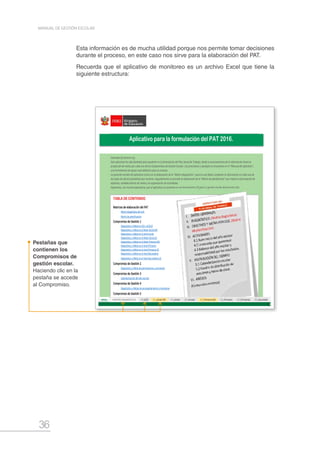 36
MANUAL DE GESTIÓN ESCOLAR
Esta información es de mucha utilidad porque nos permite tomar decisiones
durante el proceso, en este caso nos sirve para la elaboración del PAT.
Recuerda que el aplicativo de monitoreo es un archivo Excel que tiene la
siguiente estructura:
Pestañas que
contienen los
Compromisos de
gestión escolar.
Haciendo clic en la
pestaña se accede
al Compromiso.
Matrices de elaboración del PAT
Matriz diagnóstica de la IE
Matriz de planificación
Compromiso de Gestión 1
Diagnóstico y Meta en ECE o ECELO
Diagnóstico y Meta en el Nivel Inicial EIB
Diagnóstico y Meta en el nivel Inicial
Diagnóstico y Meta en el Nivel Inicial (2)
Diagnóstico y Meta en el Nivel Primaria EIB
Diagnóstico y Meta en el nivel Primaria
Diagnóstico y Meta en el nivel Primaria (2)
Diagnóstico y Meta en el nivel Secundaria
Diagnóstico y Meta en el nivel Secundaria (2)
Compromiso de Gestión 2
Diagnóstico y Meta de permanencia y conclusión
Compromiso de Gestión 3
Calendarización del año escolar
Compromiso de Gestión 4
Diagnóstico y Metas de acompañamiento y monitoreo
Compromiso de Gestión 5
Diagnóstico y Meta asociada a la Convivencia Escolar
IMPORTANTE
☑
☑
☑
☑
☑
☑ El Director en coordinación con su equipo docente, puede definir el uso del aplicativo para todas las áreas curriculares, para ello se recomienda duplicar el archivo,
mas no crear otra pestaña menos otros campos.
Estimado (a) director (a),
Este aplicativo ha sido diseñado para ayudarte en la formulación del Plan Anual de Trabajo, desde el procesamiento de la información hasta la
proyección de metas por cada uno de los Compromisos de Gestión Escolar. Las precisiones y ejemplos lo encuentras en el "Manual del aplicativo",
una herramienta de apoyo auto didáctico para su manejo.
La presente versión del aplicativo inicia con la elaboración de la "Matriz diagnóstica", para lo cual debes completar la información en cada una de
las hojas de cálculo (pestañas) que contiene. Seguidamente se procede la elaboración de la "Matriz de planificación" que implica la formulación de
objetivos, establecimiento de metas y la organización de actividades.
Esperamos, con mucha expectativa, que el aplicativo se convierta en una herramienta útil para tu gestión escolar del presente año.
Recomendamos crear una Carpeta que contenga el Aplicativo de formulación del PAT y el Aplicativo de Monitoreo, ya que ambos están vinculados.
El aplicativo está pensado para abarcar la posibilidad de una I.E. con los tres niveles. Sin embargo, si tu I.E. cuenta solo con 1 ó 2 de los niveles de EBR, podrás
ocultar las filas o columnas que no vayas a utilizar.
El presente aplicativo es compatible con la versión de Office del año 2013. Si utilizas versiones anteriores, es posible que tengas dificultades con algunas
configuraciones.
Para facilitar su uso, las celdas que necesitas completar sí pueden editarse; sin embargo, las celdas que contienen fórmulas están protegidas.
TABLA DE CONTENIDO
Al inicio de las tablas presentadas, encontrarás algunas aclaraciones generales sobre el modo de llenar los recuadros; de requerir más precisiones al respecto,
acudir al "Manual del aplicativo".
Aplicativo para la formulación del PAT 2016.
 