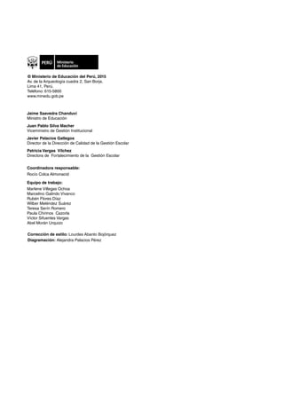 Coordinadora responsable:
Rocío Colca Almonacid
Equipo de trabajo:
Marlene Villegas Ochoa
Marcelino Galindo Vivanco
Rubén Flores Díaz
Wilber Meléndez Suárez
Teresa Serín Romero
Paula Chirinos Cazorla
Víctor Sifuentes Vargas
Abel Morán Urquizo
Corrección de estilo: Lourdes Abanto Bojórquez
Diagramación: Alejandra Palacios Pérez
Jaime Saavedra Chanduví
Ministro de Educación
Juan Pablo Silva Macher
Viceministro de Gestión Institucional
Javier Palacios Gallegos
Director de la Dirección de Calidad de la Gestión Escolar
Patricia Vargas Vilchez
Directora de Fortalecimiento de la Gestión Escolar
© Ministerio de Educación del Perú, 2015
Av. de la Arqueología cuadra 2, San Borja.
Lima 41, Perú.
Teléfono: 615-5800
www.minedu.gob.pe
 