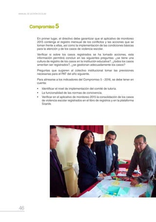 46
MANUAL DE GESTIÓN ESCOLAR
En primer lugar, el directivo debe garantizar que el aplicativo de monitoreo
2015 contenga el registro mensual de los conflictos y las acciones que se
toman frente a ellas, así como la implementación de las condiciones básicas
para la atención y de los casos de violencia escolar.
Verificar si sobre los casos registrados se ha tomado acciones, esta
información permitirá concluir en las siguientes preguntas: ¿se tiene una
cultura de registro de los casos en la institución educativa?, ¿todos los casos
ameritan ser registrados?, ¿se gestionan adecuadamente los casos?
Preguntas que sugieren al colectivo institucional tomar las previsiones
necesarias para el PAT del año siguiente.
Para alinearse a los indicadores del Compromiso 5 - 2016, se debe tener en
cuenta:
•	 Identificar el nivel de implementación del comité de tutoría.
•	 La funcionalidad de las normas de convivencia.
•	 Verificar en el aplicativo de monitoreo 2015 la consolidación de los casos
de violencia escolar registrados en el libro de registros y en la plataforma
SíseVe.
Compromiso 5
 