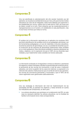 50
MANUAL DE GESTIÓN ESCOLAR
Una vez planificada la calendarización del año escolar haciendo uso del
aplicativo, se visualiza la cantidad de horas por mes y año para los tres niveles
educativos (en caso de ser integrado), estas horas deberán ser superiores a
las establecidas por norma, implica que la meta será el 100% de horas que
se deben cumplir en el año. Tener presente que las recalendarizaciones o
reprogramaciones es en función a lo establecido en esta planificación, más
no las horas mínimas que indica la norma.
El análisis de la información reportada por el aplicativo de monitoreo 2015
permite la identificación de variables como el uso pedagógico del tiempo, uso
de herramientas pedagógicas y el uso de materiales y recursos educativos,
durante las sesiones de aprendizaje; a la vez, la cantidad de docentes que en
la conducción de las sesiones de aprendizaje implementan estas variables
en un nivel satisfactorio. Esta información posibilita al directivo plantearse las
metas y objetivos, con la aspiración de que el 100% de sus docentes sean
visitadas y que implementen estas variables de manera adecuada.
La información analizada en el diagnóstico conduce al directivo a plantearse
los objetivos y metas orientadas a facilitar la operatividad del comité de tutoría,
la pertinencia de las normas de convivencia a nivel de aula e institución
educativa, así como la gestión de los casos de violencia. La aspiración o la
intención del colectivo institucional es que el comité de tutoría sea operativo,
las normas de convivencia pertinentes y funcionales y que el 100% de los
casos registrados sean gestionados adecuadamente.
Una vez analizada la información del nivel de implementación de las
actividades del PAT, se plantean los objetivos y metas teniendo en cuenta
los indicadores del Compromiso, es decir para:
•	 Los actores educativos que participan en la elaboración del PEI, en este
caso es necesario delimitar los actores educativos, con la finalidad de
facilitar la formulación de la meta correspondiente.
Compromiso 3
Compromiso 4
Compromiso 5
Compromiso 6
 