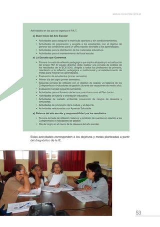 53
MANUAL DE GESTIÓN ESCOLAR
Actividades en las que se organiza el P.A.T.
a)	Buen Inicio del Año Escolar
•	 Actividades para asegurar la matrícula oportuna y sin condicionamientos.
•	 Actividades de preparación y acogida a los estudiantes, con el objetivo de
generar las condiciones para un clima escolar favorable a los aprendizajes.
•	 Actividades para la distribución de los materiales educativos.
•	 Actividades para el mantenimiento del local escolar.
a)	La Escuela que Queremos
•	 Primera Jornada de reflexión pedagógica que implica el ajuste y/o actualización
del propio PAT. El equipo directivo debe realizar una jornada de análisis de
los resultados de la ECE-2015, dirigida a todos los profesores de primaria,
orientando a la reflexión pedagógica e institucional y el establecimiento de
metas para mejorar los aprendizajes.
•	 Evaluación de estudiantes (primer semestre).
•	 Primer día del logro (primer semestre).
•	 Segunda jornada de reflexión con el objetivo de realizar un balance de los
Compromisos e indicadores de gestión (durante las vacaciones de medio año).
•	 Evaluación Censal (segundo semestre).
•	 Actividades para el fomento de lectura y escritura como el Plan Lector.
•	 Actividades de tutoría y orientación educativa.
•	 Actividades de cuidado ambiental, prevención de riesgos de desastre y
simulacros.
•	 Actividades de promoción de la cultura y el deporte.
•	 Actividades relacionadas con Aprende Saludable.
a)	Balance del año escolar y responsabilidad por los resultados
•	 Tercera Jornada de reflexión, balance y rendición de cuentas en relación a los
Compromisos e indicadores de gestión.
•	 Día de Logro en el marco de la clausura del año escolar.
Estas actividades corresponden a los objetivos y metas planteadas a partir
del diagnóstico de la IE.
 