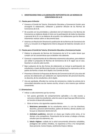 66
MANUAL DE GESTIÓN ESCOLAR
3. ORIENTACIONES PARA LA ELABORACIÓN PARTICIPATIVA DE LAS NORMAS DE
CONVIVENCIA DE LA IE
3.1.	Pautas para el director
	Convoca al Comité de Tutoría, Orientación Educativa y Convivencia Escolar para
encargarle la elaboración, validación y posterior difusión de las Normas de
Convivencia de la IE.
	De acuerdo con las prioridades y calendario de la IE determina si las Normas de
Convivencia se elaboran desde el inicio con la participación de todos los docentes
y personal de la IE o si se elaboran de acuerdo a las validaciones que los diversos
estamentos realizan sobre un documento base.
	Autoriza con Resolución Directoral la publicación de las Normas de Convivencia de
la IE y su inclusión en el Reglamento Interno después de haberlas revisado con el
CONEI.
3.2.	Pautas para el Comité de Tutoría, Orientación Educativa y Convivencia Escolar
	Elabora la propuesta de Normas de Convivencia de la IE las cuales tienen que
cumplir con las características que se detallan más adelante.
	Convocar a representantes de los diferentes estamentos educativos, para elaborar
y/o validar la propuesta de Normas de Convivencia de la IE según sea el caso.
levantan un acta de cada reunión.
	Bajo cualquiera de las dos formas de elaboración se incluye la participación de
estudiantes a través del Municipio Escolar o la entidad que los represente y de los
padres de familia a través de la Apafa o los Comités de Aula.
	Presentan al director la Propuesta de Normas de Convivencia de la IE y las actas del
proceso de elaboración y/o validación con representantes del personal docente,
no docente, de los estudiantes y de la Apafa.
	Una vez aprobada, difunden las normas de convivencia a todos los actores de la
comunidad educativa sea de manera escrita, virtual u otra manera que estimen
conveniente.
3.3.Orientaciones
	Indicar a cada estamento que las normas:
o	 Son pautas generales de comportamiento aplicables a la vida escolar, y
comunes a todos los estudiantes, salvo los casos en que haya que diferenciarlas
en función el desarrollo evolutivo.
o	 Giran en torno a los siguientes aspectos básicos:
1.	 Relaciones personales: de los estudiantes entre sí y con los directivos,
docentes, personal administrativo, padres de familia y demás adultos con
los que se relacionen dentro de la IE.
2.	 Actividad académica: atención en clases que implica entre otros, el no
distraer a los compañeros. Presentación de las tareas y trabajos a tiempo,
estudiar para los exámenes, etc.
3.	 Salud e higiene: cuidado de la salud consumiendo alimentos saludables,
protegerse del cambio climático, no exponerse al frío si ha transpirado.
Aseo personal, manos limpias, vestimenta limpia e idónea.
 