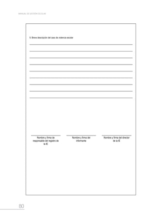 80
MANUAL DE GESTIÓN ESCOLAR
9. Breve descripción del caso de violencia escolar
Nombre y firma de
responsable del registro de
la IE
Nombre y firma del
informante
Nombre y firma del director
de la IE
 