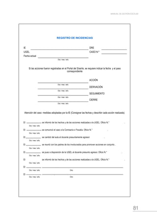 81
MANUAL DE GESTIÓN ESCOLAR
REGISTRO DE INCIDENCIAS
IE DRE
UGEL CASO N.º
Fecha actual
Día / mes / año
Si las acciones fueron registradas en el Portal del SíseVe, se requiere indicar la fecha y el paso
correspondiente
ACCIÓN
Día / mes / año
DERIVACIÓN
Día / mes / año
SEGUIMIENTO
Día / mes / año
CIERRE
Día / mes / año
Atención del caso: medidas adoptadas por la IE (Consignar las fechas y describir cada acción realizada).
El        se informó de los hechos y de las acciones realizadas a la UGEL. Oficio N.°        .
Día / mes / año
El        se comunicó el caso a la Comisaría o Fiscalía. Oficio N.°        .
Día / mes / año
El       se cambió del aula al docente presuntamente agresor      .
Día / mes / año
El        se reunió con los padres de los involucrados para promover acciones en conjunto .
Día / mes / año
El        se puso a disposición de la UGEL al docente presunto agresor. Oficio N.°       .
Día / mes / año
El        se informó de los hechos y de las acciones realizadas a la UGEL. Oficio N.°        .
Día / mes / año
El             .
Día / mes / año Otro
El            .
Día / mes / año Otro
 