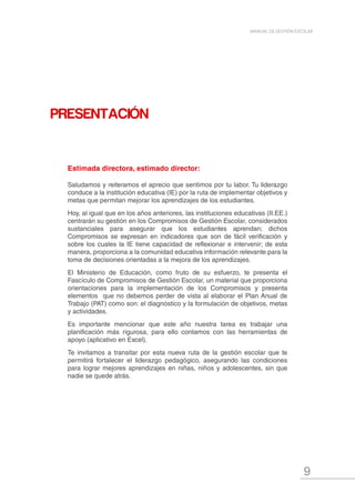 9
MANUAL DE GESTIÓN ESCOLAR
PRESENTACIÓN
Estimada directora, estimado director:
Saludamos y reiteramos el aprecio que sentimos por tu labor. Tu liderazgo
conduce a la institución educativa (IE) por la ruta de implementar objetivos y
metas que permitan mejorar los aprendizajes de los estudiantes.
Hoy, al igual que en los años anteriores, las instituciones educativas (II.EE.)
centrarán su gestión en los Compromisos de Gestión Escolar, considerados
sustanciales para asegurar que los estudiantes aprendan; dichos
Compromisos se expresan en indicadores que son de fácil verificación y
sobre los cuales la IE tiene capacidad de reflexionar e intervenir; de esta
manera, proporciona a la comunidad educativa información relevante para la
toma de decisiones orientadas a la mejora de los aprendizajes.
El Ministerio de Educación, como fruto de su esfuerzo, te presenta el
Fascículo de Compromisos de Gestión Escolar, un material que proporciona
orientaciones para la implementación de los Compromisos y presenta
elementos que no debemos perder de vista al elaborar el Plan Anual de
Trabajo (PAT) como son: el diagnóstico y la formulación de objetivos, metas
y actividades.
Es importante mencionar que este año nuestra tarea es trabajar una
planificación más rigurosa, para ello contamos con las herramientas de
apoyo (aplicativo en Excel).
Te invitamos a transitar por esta nueva ruta de la gestión escolar que te
permitirá fortalecer el liderazgo pedagógico, asegurando las condiciones
para lograr mejores aprendizajes en niñas, niños y adolescentes, sin que
nadie se quede atrás.
 