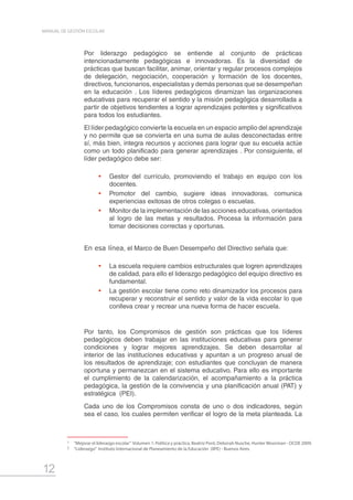 12
MANUAL DE GESTIÓN ESCOLAR
Por liderazgo pedagógico se entiende al conjunto de prácticas
intencionadamente pedagógicas e innovadoras. Es la diversidad de
prácticas que buscan facilitar, animar, orientar y regular procesos complejos
de delegación, negociación, cooperación y formación de los docentes,
directivos, funcionarios, especialistas y demás personas que se desempeñan
en la educación . Los líderes pedagógicos dinamizan las organizaciones
educativas para recuperar el sentido y la misión pedagógica desarrollada a
partir de objetivos tendientes a lograr aprendizajes potentes y significativos
para todos los estudiantes.
El líder pedagógico convierte la escuela en un espacio amplio del aprendizaje
y no permite que se convierta en una suma de aulas desconectadas entre
sí, más bien, integra recursos y acciones para lograr que su escuela actúe
como un todo planificado para generar aprendizajes . Por consiguiente, el
líder pedagógico debe ser:
•	 Gestor del currículo, promoviendo el trabajo en equipo con los
docentes.
•	 Promotor del cambio, sugiere ideas innovadoras, comunica
experiencias exitosas de otros colegas o escuelas.
•	 Monitor de la implementación de las acciones educativas, orientados
al logro de las metas y resultados. Procesa la información para
tomar decisiones correctas y oportunas.
En esa línea, el Marco de Buen Desempeño del Directivo señala que:
•	 La escuela requiere cambios estructurales que logren aprendizajes
de calidad, para ello el liderazgo pedagógico del equipo directivo es
fundamental.
•	 La gestión escolar tiene como reto dinamizador los procesos para
recuperar y reconstruir el sentido y valor de la vida escolar lo que
conlleva crear y recrear una nueva forma de hacer escuela.
Por tanto, los Compromisos de gestión son prácticas que los líderes
pedagógicos deben trabajar en las instituciones educativas para generar
condiciones y lograr mejores aprendizajes. Se deben desarrollar al
interior de las instituciones educativas y apuntan a un progreso anual de
los resultados de aprendizaje; con estudiantes que concluyan de manera
oportuna y permanezcan en el sistema educativo. Para ello es importante
el cumplimiento de la calendarización, el acompañamiento a la práctica
pedagógica, la gestión de la convivencia y una planificación anual (PAT) y
estratégica (PEI).
Cada uno de los Compromisos consta de uno o dos indicadores, según
sea el caso, los cuales permiten verificar el logro de la meta planteada. La
1	 “Mejorar el liderazgo escolar” Volumen 1: Política y práctica, Beatriz Pont, Deborah Nusche, Hunter Moorman - OCDE 2009.
2	 “Liderazgo” Instituto Internacional de Planeamiento de la Educación (IIPE) - Buenos Aires.
 