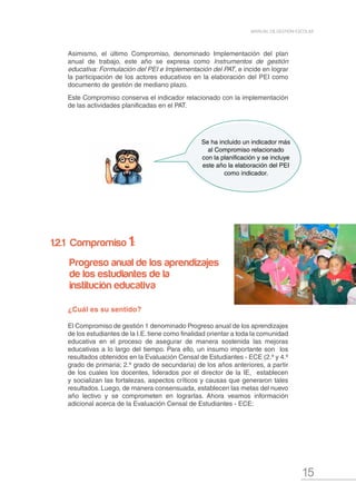 15
MANUAL DE GESTIÓN ESCOLAR
¿Cuál es su sentido?
El Compromiso de gestión 1 denominado Progreso anual de los aprendizajes
de los estudiantes de la I.E. tiene como finalidad orientar a toda la comunidad
educativa en el proceso de asegurar de manera sostenida las mejoras
educativas a lo largo del tiempo. Para ello, un insumo importante son los
resultados obtenidos en la Evaluación Censal de Estudiantes - ECE (2.º y 4.º
grado de primaria; 2.º grado de secundaria) de los años anteriores, a partir
de los cuales los docentes, liderados por el director de la IE, establecen
y socializan las fortalezas, aspectos críticos y causas que generaron tales
resultados. Luego, de manera consensuada, establecen las metas del nuevo
año lectivo y se comprometen en lograrlas. Ahora veamos información
adicional acerca de la Evaluación Censal de Estudiantes - ECE:
Asimismo, el último Compromiso, denominado Implementación del plan
anual de trabajo, este año se expresa como Instrumentos de gestión
educativa: Formulación del PEI e Implementación del PAT, e incide en lograr
la participación de los actores educativos en la elaboración del PEI como
documento de gestión de mediano plazo.
Este Compromiso conserva el indicador relacionado con la implementación
de las actividades planificadas en el PAT.
Se ha incluido un indicador más
al Compromiso relacionado
con la planificación y se incluye
este año la elaboración del PEI
como indicador.
1.2.1 Compromiso 1:
Progreso anual de los aprendizajes
de los estudiantes de la
institución educativa
 
