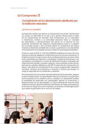 20
MANUAL DE GESTIÓN ESCOLAR
1.2.3 Compromiso 3:
Cumplimiento de la calendarización planificada por
la institución educativa
¿Cuál es su sentido?
Corresponde señalar que este es un Compromiso de proceso, denominado
así porque se desarrolla en el aula e IE y genera insumos para el logro
de los Compromisos de resultado. Este Compromiso, por su naturaleza
e importancia, moviliza a la comunidad educativa hacia un concepto
de optimización y aprovechamiento del tiempo en el ejercicio de sus
funciones. Comprende dos aspectos complementarios entre sí, la gestión
de la jornada escolar y de la jornada laboral. El cumplimiento de ambas
originará el desarrollo completo del currículo y garantizará a los estudiantes
el cumplimiento de la totalidad de las jornadas de aprendizaje planificadas.
Si bien es cierto la R.M. N.° 572-2015-MINEDU establece el número de horas
lectivas anuales de obligatorio cumplimiento para los servicios educativos, la
IE debe promover el mayor número de horas efectivas de clase;por tanto, debe
evitar actividades que dispersen o posterguen el logro de aprendizajes. Las
actividades y participación en actos de celebración locales, propuestas por
organizaciones sociales, privadas o públicas, solo es posible si estas forman
parte de las unidades didácticas y del PAT. El escenario de “recuperación de
clases” solo debe ser considerado frente a casos excepcionales (desastres
naturales, situación de emergencia o siniestro) o hechos que pongan en
riesgo la seguridad de los estudiantes y docentes.
El cumplimiento de las jornadas laborales efectivas de los docentes, asegura
en gran medida el logro de aprendizajes. Muy por el contrario, el ausentismo
de los docentes es un problema serio y complejo. Los estudiantes pierden
la posibilidad de desarrollar sus capacidades, generar la construcción y
descubrimiento de sus aprendizajes. La menor cantidad de horas de clase
conlleva al retraso y discontinuidad de lo planificado, las metas propuestas por
la IE corren el riesgo de no ser cumplidas y se fomenta una desorganización
que impide la generación de un servicio de calidad.
 