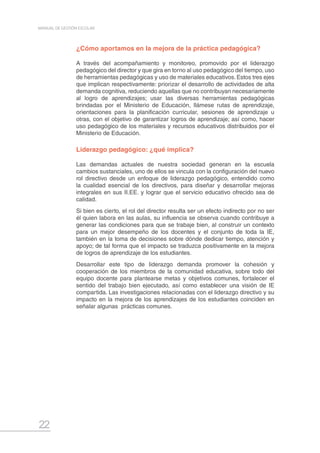 22
MANUAL DE GESTIÓN ESCOLAR
¿Cómo aportamos en la mejora de la práctica pedagógica?
A través del acompañamiento y monitoreo, promovido por el liderazgo
pedagógico del director y que gira en torno al uso pedagógico del tiempo, uso
de herramientas pedagógicas y uso de materiales educativos. Estos tres ejes
que implican respectivamente: priorizar el desarrollo de actividades de alta
demanda cognitiva, reduciendo aquellas que no contribuyan necesariamente
al logro de aprendizajes; usar las diversas herramientas pedagógicas
brindadas por el Ministerio de Educación, llámese rutas de aprendizaje,
orientaciones para la planificación curricular, sesiones de aprendizaje u
otras, con el objetivo de garantizar logros de aprendizaje; así como, hacer
uso pedagógico de los materiales y recursos educativos distribuidos por el
Ministerio de Educación.
Liderazgo pedagógico: ¿qué implica?
Las demandas actuales de nuestra sociedad generan en la escuela
cambios sustanciales, uno de ellos se vincula con la configuración del nuevo
rol directivo desde un enfoque de liderazgo pedagógico, entendido como
la cualidad esencial de los directivos, para diseñar y desarrollar mejoras
integrales en sus II.EE. y lograr que el servicio educativo ofrecido sea de
calidad.
Si bien es cierto, el rol del director resulta ser un efecto indirecto por no ser
él quien labora en las aulas, su influencia se observa cuando contribuye a
generar las condiciones para que se trabaje bien, al construir un contexto
para un mejor desempeño de los docentes y el conjunto de toda la IE,
también en la toma de decisiones sobre dónde dedicar tiempo, atención y
apoyo; de tal forma que el impacto se traduzca positivamente en la mejora
de logros de aprendizaje de los estudiantes.
Desarrollar este tipo de liderazgo demanda promover la cohesión y
cooperación de los miembros de la comunidad educativa, sobre todo del
equipo docente para plantearse metas y objetivos comunes, fortalecer el
sentido del trabajo bien ejecutado, así como establecer una visión de IE
compartida. Las investigaciones relacionadas con el liderazgo directivo y su
impacto en la mejora de los aprendizajes de los estudiantes coinciden en
señalar algunas prácticas comunes.
 
