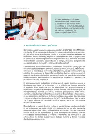 24
MANUAL DE GESTIÓN ESCOLAR
ACOMPAÑAMIENTO PEDAGÓGICO
Conrelaciónalacompañamientopedagógico,laR.S.G.N.°008-2016-MINEDU,
manifiesta: “Es la estrategia de formación en servicio situada en la escuela,
dirigida al profesor de aula para fortalecer sus competencias pedagógicas
de manera individualizada y mejorar su desempeño en aula, cuyo propósito
es promover el desarrollo profesional del profesor de aula mediante acciones
de orientación y asesoría sostenidas en el tiempo, el cual se complementa
con estrategias de formación e interacción colaborativa”.
En este marco, el acompañamiento y monitoreo a la práctica pedagógica se
desarrolla considerando los enfoques, reflexivo-crítico, inclusivo, intercultural-
crítico; en la medida que el docente autorreflexiona, revisa continuamente su
práctica de enseñanza y desarrolla habilidades diversas para asegurar el
aprendizaje de sus estudiantes; asimismo, transforma su práctica educativa
dando respuesta a la diversidad de necesidades, respetando y valorando la
pluralidad cultural y lingüística.
El acompañamiento pedagógico implica que el equipo directivo genere y
despliegue una serie de actividades con el objetivo de brindar asesoría
al docente. Para contribuir con la efectividad del acompañamiento y
monitoreo a la práctica pedagógica puede hacerse uso de los grupos de
interaprendizaje, talleres, pasantías, jornadas pedagógicas, entre otras.
Asimismo, resulta importante enfatizar durante el desarrollo de esta asesoría,
el uso pedagógico del tiempo, de herramientas pedagógicas, de materiales
y recursos educativos, haciendo uso de la Ficha de Monitoreo (ver anexos
1 y 2), cuya información permitirá identificar logros y aspectos críticos para
la toma de decisiones.
De esta forma, el equipo directivo verifica el uso del tiempo efectivo dedicado
a las actividades de aprendizaje prioritariamente las de alta demanda
cognitiva según nivel, ciclo y modalidad de educación. También orienta el
uso de las rutas de aprendizajes y otras estrategias de acuerdo con las
necesidades, características y contexto. Finalmente, se promueve el uso
adecuado de los textos, cuadernos de trabajo, material y demás recursos
distribuidos gratuitamente.
El líder pedagógico influye en
las motivaciones, capacidades
y condiciones de trabajo de los
docentes y la comunidad educativa,
involucrándolos en el cumplimiento
de mejores resultados de
aprendizaje (Bolívar 2010).
 