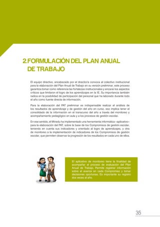 35
MANUAL DE GESTIÓN ESCOLAR
El equipo directivo, encabezado por el director/a convoca al colectivo institucional
para la elaboración del Plan Anual de Trabajo en su versión preliminar, este proceso
garantiza tomar como referencia las fortalezas institucionales y encarar los aspectos
críticos que limitaron el logro de los aprendizajes en la IE. Su importancia también
radica en la posibilidad de participación del personal que ha laborado durante todo
el año como fuente directa de información.
Para la elaboración del PAT preliminar es indispensable realizar el análisis de
los resultados de aprendizaje y de gestión del año en curso, eso implica tener el
consolidado de la información en el transcurso del año a través del monitoreo y
acompañamiento pedagógico en aula y a los procesos de gestión escolar.
En ese sentido, el Minedu ha implementado una herramienta informática –aplicativo–
para la elaboración del PAT, sobre la base de los Compromisos de gestión escolar,
teniendo en cuenta sus indicadores y orientado al logro de aprendizajes, y otra
de monitoreo a la implementación de indicadores de los Compromisos de gestión
escolar, que permiten observar la progresión de los resultados en cada uno de ellos.
2.	FORMULACIÓN DEL PLAN ANUAL
DE TRABAJO
El aplicativo de monitoreo tiene la finalidad de
acompañar el proceso de evaluación del Plan
Anual de Trabajo. Permite registrar información
sobre el avance en cada Compromiso y tomar
decisiones oportunas. Es importante su registro
dos veces al año.
 