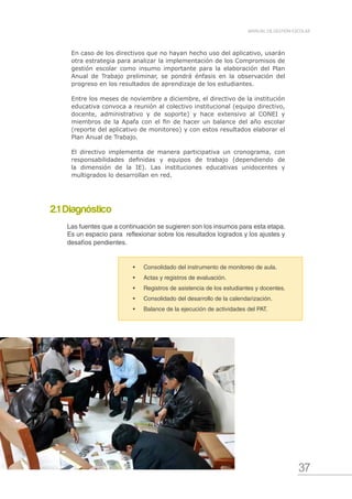 37
MANUAL DE GESTIÓN ESCOLAR
En caso de los directivos que no hayan hecho uso del aplicativo, usarán
otra estrategia para analizar la implementación de los Compromisos de
gestión escolar como insumo importante para la elaboración del Plan
Anual de Trabajo preliminar, se pondrá énfasis en la observación del
progreso en los resultados de aprendizaje de los estudiantes.
Entre los meses de noviembre a diciembre, el directivo de la institución
educativa convoca a reunión al colectivo institucional (equipo directivo,
docente, administrativo y de soporte) y hace extensivo al CONEI y
miembros de la Apafa con el fin de hacer un balance del año escolar
(reporte del aplicativo de monitoreo) y con estos resultados elaborar el
Plan Anual de Trabajo.
El directivo implementa de manera participativa un cronograma, con
responsabilidades definidas y equipos de trabajo (dependiendo de
la dimensión de la IE). Las instituciones educativas unidocentes y
multigrados lo desarrollan en red.
•	 Consolidado del instrumento de monitoreo de aula.
•	 Actas y registros de evaluación.
•	 Registros de asistencia de los estudiantes y docentes.
•	 Consolidado del desarrollo de la calendarización.
•	 Balance de la ejecución de actividades del PAT.
2.1 Diagnóstico
Las fuentes que a continuación se sugieren son los insumos para esta etapa.
Es un espacio para reflexionar sobre los resultados logrados y los ajustes y
desafíos pendientes.
 