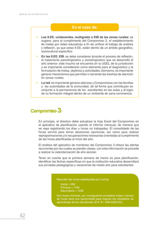42
MANUAL DE GESTIÓN ESCOLAR
•	 Las II.EE. unidocentes, multigrado o EIB de las zonas rurales: se
sugiere, para el cumplimiento del Compromiso 2, el establecimiento
de metas por redes educativas a fin de unificar el trabajo de análisis
y reflexión, ya que estas II.EE. están dentro de un ámbito geográfico,
sociocultural específico.
•	 En las II.EE. EIB: se debe considerar durante el proceso de reflexión,
el tratamiento psicolingüístico y sociolingüístico que se desarrolló el
año anterior; este insumo se encuentra en la UGEL de la jurisdicción
y es importante considerarlo como elemento para el diagnóstico y la
formulación de metas, objetivos y actividades.Asimismo, es importante
generar mecanismos que permitan ir cerrando las brechas de atención
en zonas rurales.
•	 La red:es importante generar alianzas y Compromisos con las familias
y las autoridades de la comunidad, de tal forma que contribuyan en
conjunto a la permanencia de los estudiantes en las aulas y al logro
de su formación integral dentro de un ambiente de sana convivencia.
En el caso de:
En principio, el directivo debe actualizar la hoja Excel del Compromiso en
el aplicativo de planificación usando el informe mensual, de manera que
se vaya registrando los días u horas no trabajadas. El consolidado de las
horas servirá para tomar decisiones oportunas, así como para realizar
reprogramaciones y/o recuperaciones necesarias orientadas al cumplimiento
de las horas planificadas al inicio del año.
El análisis del aplicativo de monitoreo del Compromiso 3 ofrece las alertas
recurrentes por las cuales se pierden clases, con esta información se procede
a realizar la calendarización de año escolar.
Tener en cuenta que la primera semana de marzo es para planificación,
identificar las fechas específicas en que la institución educativa desarrollará
sus jornadas pedagógicas y vacaciones de medio año para estudiantes.
Compromiso 3:
Recordar las horas establecidas por norma:
Inicial = 900
Primaria = 1100
Secundaria = 1200
Son horas mínimas, por consiguiente considerar mayor número
de horas será una oportunidad para mejorar los resultados de
aprendizaje de los estudiantes (D.S. N.° 008-2006-ED).
 