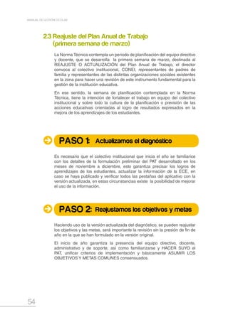 54
MANUAL DE GESTIÓN ESCOLAR
2.3 Reajuste del Plan Anual de Trabajo
(primera semana de marzo)
La Norma Técnica contempla un periodo de planificación del equipo directivo
y docente, que se desarrolla la primera semana de marzo, destinada al
REAJUSTE O ACTUALIZACIÓN del Plan Anual de Trabajo, el director
convoca al colectivo institucional, CONEI, representantes de padres de
familia y representantes de las distintas organizaciones sociales existentes
en la zona para hacer una revisión de este instrumento fundamental para la
gestión de la institución educativa.
En ese sentido, la semana de planificación contemplada en la Norma
Técnica, tiene la intención de fortalecer el trabajo en equipo del colectivo
institucional y sobre todo la cultura de la planificación o previsión de las
acciones educativas orientadas al logro de resultados expresados en la
mejora de los aprendizajes de los estudiantes.
Es necesario que el colectivo institucional que inicia el año se familiarice
con los detalles de la formulación preliminar del PAT desarrollado en los
meses de noviembre a diciembre, esto garantiza precisar los logros de
aprendizajes de los estudiantes, actualizar la información de la ECE, en
caso se haya publicado y verificar todos las pestañas del aplicativo con la
versión actualizada, en estas circunstancias existe la posibilidad de mejorar
el uso de la información.
Haciendo uso de la versión actualizada del diagnóstico, se pueden reajustar
los objetivos y las metas, será importante la revisión sin la presión de fin de
año en la que se han formulado en la versión original.
El inicio de año garantiza la presencia del equipo directivo, docente,
administrativo y de soporte, así como familiarizarse y HACER SUYO el
PAT, unificar criterios de implementación y básicamente ASUMIR LOS
OBJETIVOS Y METAS COMUNES consensuados.
PASO 1:
PASO 2:
Actualizamos el diagnóstico
Reajustamos los objetivos y metas
 