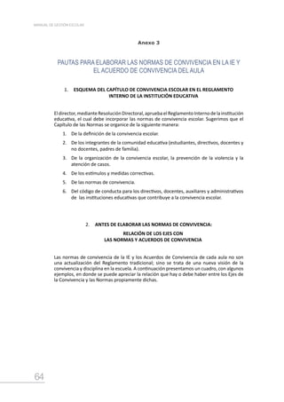 64
MANUAL DE GESTIÓN ESCOLAR
Anexo 3
PAUTAS PARA ELABORAR LAS NORMAS DE CONVIVENCIA EN LA IE Y
EL ACUERDO DE CONVIVENCIA DEL AULA
1.	 ESQUEMA DEL CAPÍTULO DE CONVIVENCIA ESCOLAR EN EL REGLAMENTO
INTERNO DE LA INSTITUCIÓN EDUCATIVA
Eldirector,medianteResoluciónDirectoral,apruebaelReglamentoInternodelainstitución
educativa, el cual debe incorporar las normas de convivencia escolar. Sugerimos que el
Capítulo de las Normas se organice de la siguiente manera:
1.	 De la definición de la convivencia escolar.
2.	 De los integrantes de la comunidad educativa (estudiantes, directivos, docentes y
no docentes, padres de familia).
3.	 De la organización de la convivencia escolar, la prevención de la violencia y la
atención de casos.
4.	 De los estímulos y medidas correctivas.
5.	 De las normas de convivencia.
6.	 Del código de conducta para los directivos, docentes, auxiliares y administrativos
de las instituciones educativas que contribuye a la convivencia escolar.
2.	 ANTES DE ELABORAR LAS NORMAS DE CONVIVENCIA:
RELACIÓN DE LOS EJES CON
LAS NORMAS Y ACUERDOS DE CONVIVENCIA
Las normas de convivencia de la IE y los Acuerdos de Convivencia de cada aula no son
una actualización del Reglamento tradicional; sino se trata de una nueva visión de la
convivencia y disciplina en la escuela. A continuación presentamos un cuadro, con algunos
ejemplos, en donde se puede apreciar la relación que hay o debe haber entre los Ejes de
la Convivencia y las Normas propiamente dichas.
 