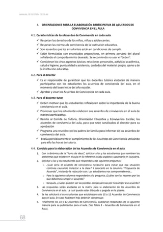 68
MANUAL DE GESTIÓN ESCOLAR
4. ORIENTACIONES PARA LA ELABORACIÓN PARTICIPATIVA DE ACUERDOS DE
CONVIVENCIA EN EL AULA
4.1.	Características de los Acuerdos de Convivencia en cada aula
	Respetan los derechos de los niños, niñas y adolescentes.
	Respetan las normas de convivencia de la institución educativa.
	Son acuerdos que los estudiantes están en condiciones de cumplir.
	Están formuladas con enunciados propositivos, en primera persona del plural
señalando el comportamiento deseado. Se recomienda no usar el ‘deben’.
	Consideran los cinco aspectos básicos: relaciones personales, actividad académica,
salud e higiene, puntualidad y asistencia, cuidados del material propio, ajeno y de
la institución educativa.
4.2.	Para el director
	Es el responsable de garantizar que los docentes tutores elaboren de manera
participativa con los estudiantes los acuerdos de convivencia del aula, en el
momento del buen inicio del año escolar.
	Aprobar y visar los Acuerdos de Convivencia de cada aula.
4.3.	Para el docente-tutor
	Deben motivar que los estudiantes reflexionen sobre la importancia de la buena
convivencia en el aula.
	Promover que los estudiantes elaboren sus acuerdos de convivencia en el aula de
manera participativa.
	Remite al Comité de Tutoría, Orientación Educativa y Convivencia Escolar, los
acuerdos de convivencia del aula, para que sean canalizados al director para su
aprobación
	Programa una reunión con los padres de familia para informar de los acuerdos de
convivencia del aula.
	Evalúa periódicamente el cumplimiento de los Acuerdos de Convivencia utilizando
para ello las horas de tutoría.
4.4.	 Ejercicio para la elaboración de los Acuerdos de Convivencia en el aula
1.	 Con la dinámica de la “lluvia de ideas”, solicitar a las y los estudiantes que nombren los
problemas que existen en el aula en lo referente a cada aspecto y apuntarlo en la pizarra.
2.	 Solicitar a las y los estudiantes que respondan a las siguiente preguntas:
o	 ¿Cuál sería el acuerdo de convivencia necesario para evitar que esa situación
continúe causando malestar a la clase? Y colocarlo en la columna “Propuesta de
Acuerdo”, iniciando la redacción con: Los estudiantes nos comprometemos…
o	 Para la siguiente columna responderán a la pregunta ¿Cuáles son las razones por las
que debemos cumplir el acuerdo?
o	 Después, ¿cuáles pueden ser las posibles consecuencias por no cumplir ese acuerdo?
3.	 Las respuestas serán anotadas en la matriz para la elaboración de los Acuerdos de
Convivencia en el aula. La cual puede estar dibujada o pegada en la pizarra.
4.	 Se les solicitará a los estudiantes que establezcan solo 10 o 12 Acuerdos de Convivencia
para el aula. En caso hubiesen más deberán consensuar.
5.	 Finalmente los 10 o 12 Acuerdos de Convivencia, quedarían redactados de la siguiente
manera para su publicación para el aula. (Ver Tabla 3 – Acuerdos de Convivencia en el
Aula).
 