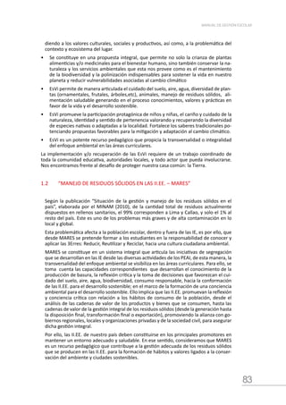 83
MANUAL DE GESTIÓN ESCOLAR
diendo a los valores culturales, sociales y productivos, así como, a la problemática del
contexto y ecosistema del lugar.
•	 Se constituye en una propuesta integral, que permite no solo la crianza de plantas
alimenticias y/o medicinales para el bienestar humano, sino también conservar la na-
turaleza y los servicios ambientales que esta nos provee como es el mantenimiento
de la biodiversidad y la polinización indispensables para sostener la vida en nuestro
planeta y reducir vulnerabilidades asociadas al cambio climático
•	 EsVi permite de manera articulada el cuidado del suelo, aire, agua, diversidad de plan-
tas (ornamentales, frutales, árboles,etc), animales, manejo de residuos sólidos, ali-
mentación saludable generando en el proceso conocimientos, valores y prácticas en
favor de la vida y el desarrollo sostenible.
•	 EsVi promueve la participación protagónica de niños y niñas, el cariño y cuidado de la
naturaleza, identidad y sentido de pertenencia valorando y recuperando la diversidad
de especies nativas o adaptadas a la localidad. Fortalece los saberes tradicionales po-
tenciando propuestas favorables para la mitigación y adaptación al cambio climático.
•	 EsVi es un potente recurso pedagógico que propicia la transversalidad o integralidad
del enfoque ambiental en las áreas curriculares.
La implementación y/o recuperación de las EsVi requiere de un trabajo coordinado de
toda la comunidad educativa, autoridades locales, y todo actor que pueda involucrarse.
Nos encontramos frente al desafío de proteger nuestra casa común: la Tierra.
1.2	 “MANEJO DE RESIDUOS SÓLIDOS EN LAS II.EE. – MARES”
Según la publicación “Situación de la gestión y manejo de los residuos sólidos en el
país”, elaborada por el MINAM (2010), de la cantidad total de residuos actualmente
dispuestos en rellenos sanitarios, el 99% corresponden a Lima y Callao, y solo el 1% al
resto del país. Este es uno de los problemas más graves y de alta contaminación en lo
local y global.
Esta problemática afecta a la población escolar, dentro y fuera de las IE, es por ello, que
desde MARES se pretende formar a los estudiantes en la responsabilidad de conocer y
aplicar las 3Erres: Reducir, Reutilizar y Reciclar, hacia una cultura ciudadana ambiental.
MARES se constituye en un sistema integral que articula las iniciativas de segregación
que se desarrollan en las IE desde las diversas actividades de los PEAI, de esta manera, la
transversalidad del enfoque ambiental se visibiliza en las áreas curriculares. Para ello, se
toma cuenta las capacidades correspondientes que desarrollan el conocimiento de la
producción de basura, la reflexión crítica y la toma de decisiones que favorezcan el cui-
dado del suelo, aire, agua, biodiversidad, consumo responsable, hacia la conformación
de las II.EE. para el desarrollo sostenible; en el marco de la formación de una conciencia
ambiental para el desarrollo sostenible. Ello implica que las II.EE. promuevan la reflexión
y conciencia crítica con relación a los hábitos de consumo de la población, desde el
análisis de las cadenas de valor de los productos y bienes que se consumen, hasta las
cadenas de valor de la gestión integral de los residuos sólidos (desde la generación hasta
la disposición final, transformación final o exportación), promoviendo la alianza con go-
biernos regionales, locales y organizaciones privadas y de la sociedad civil, para asegurar
dicha gestión integral.
Por ello, las II.EE. de nuestro país deben constituirse en los principales promotores en
mantener un entorno adecuado y saludable. En ese sentido, consideramos que MARES
es un recurso pedagógico que contribuye a la gestión adecuada de los residuos sólidos
que se producen en las II.EE. para la formación de hábitos y valores ligados a la conser-
vación del ambiente y ciudades sostenibles.
 