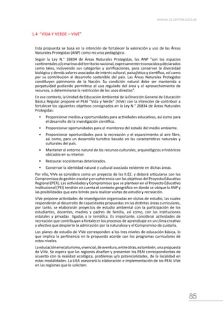 85
MANUAL DE GESTIÓN ESCOLAR
1.4 “VIDA Y VERDE – VIVE”
Esta propuesta se basa en la intención de fortalecer la valoración y uso de las Áreas
Naturales Protegidas (ANP) como recurso pedagógico.
Según la Ley N.° 26834 de Áreas Naturales Protegidas, las ANP “son los espacios
continentalesy/omarinosdelterritorionacional,expresamentereconocidosydeclarados
como tales, incluyendo sus categorías y zonificaciones, para conservar la diversidad
biológica y demás valores asociados de interés cultural, paisajístico y científico, así como
por su contribución al desarrollo sostenible del país. Las Áreas Naturales Protegidas
constituyen patrimonio de la Nación. Su condición natural debe ser mantenida a
perpetuidad pudiendo permitirse el uso regulado del área y el aprovechamiento de
recursos, o determinarse la restricción de los usos directos”.
En ese contexto, la Unidad de Educación Ambiental de la Dirección General de Educación
Básica Regular propone el PEAI “Vida y Verde” (ViVe) con la intención de contribuir a
fortalecer los siguientes objetivos consignados en la Ley N.° 26834 de Áreas Naturales
Protegidas:
•	 Proporcionar medios y oportunidades para actividades educativas, así como para
el desarrollo de la investigación científica.
•	 Proporcionar oportunidades para el monitoreo del estado del medio ambiente.
•	 Proporcionar oportunidades para la recreación y el esparcimiento al aire libre,
así como, para un desarrollo turístico basado en las características naturales y
culturales del país.
•	 Mantener el entorno natural de los recursos culturales, arqueológicos e históricos
ubicados en su interior.
•	 Restaurar ecosistemas deteriorados.
•	 Conservar la identidad natural y cultural asociada existente en dichas áreas.
Por ello, ViVe se considera como un proyecto de las II.EE. y deberá articularse con los
Compromisos de gestión escolar y en coherencia con los objetivos del Proyecto Educativo
Regional (PER). Las actividades y Compromisos que se planteen en el Proyecto Educativo
Institucional (PEI) tendrán en cuenta el contexto geográfico en donde se ubique la ANP y
las posibilidades que esta brinde para realizar visitas de estudio y recreación.
ViVe propone actividades de investigación organizadas en visitas de estudio, las cuales
responderán al desarrollo de capacidades propuestas en las distintas áreas curriculares,
por tanto, se elaborarán proyectos de estudio ambiental con la participación de los
estudiantes, docentes, madres y padres de familia, así como, con las instituciones
estatales y privadas ligadas a la temática. Es importante, considerar actividades de
recreación que contribuyan a fortalecer los procesos de aprendizaje en un clima creativo
y afectivo que despierte la admiración por la naturaleza y el Compromiso de cuidarla.
Los planes de estudio de ViVe corresponden a los tres niveles de educación básica, lo
que implica la pertinencia en la propuesta acorde con los programas curriculares de
estos niveles.
Laeducaciónenecoturismo,vivencial,deaventura,entreotras,estambién,unapropuesta
de ViVe. Se espera que las regiones diseñen y presenten los PEAI correspondientes de
acuerdo con la realidad ecológica, problemas y/o potencialidades, de la localidad en
estas modalidades. La UEA asesorará la elaboración e implementación de los PEAI ViVe
en las regiones que lo soliciten.
 