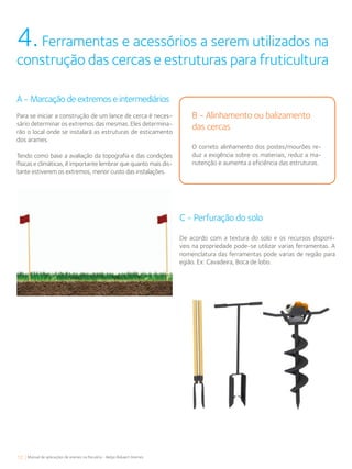 12 Manual de aplicações de arames na Pecuária - Belgo Bekaert Arames
4.Ferramentas e acessórios a serem utilizados na
construção das cercas e estruturas para fruticultura
B - Alinhamento ou balizamento
das cercas
O correto alinhamento dos postes/mourões re-
duz a exigência sobre os materiais, reduz a ma-
nutenção e aumenta a eficiência das estruturas.
A - Marcação de extremos e intermediários
Para se iniciar a construção de um lance de cerca é neces-
sário determinar os extremos das mesmas. Eles determina-
rão o local onde se instalará as estruturas de esticamento
dos arames.
Tendo como base a avaliação da topografia e das condições
físicas e climáticas, é importante lembrar que quanto mais dis-
tante estiverem os extremos, menor custo das instalações.
C - Perfuração do solo
De acordo com a textura do solo e os recursos disponí-
veis na propriedade pode-se utilizar varias ferramentas. A
nomenclatura das ferramentas pode varias de região para
egião. Ex: Cavadeira, Boca de lobo.
 