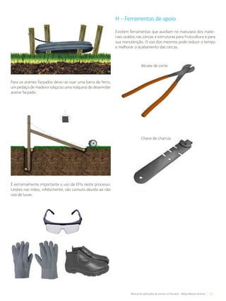 15Manual de aplicações de arames na Pecuária - Belgo Bekaert Arames
Para os arames farpados deve-se usar uma barra de ferro,
um pedaço de madeira roliça ou uma máquina de desenrolar
arame farpado.
É extremamente importante o uso de EPIs neste processo.
Lesões nas mãos, infelizmente, são comuns devido ao não
uso de luvas.
H - Ferramentas de apoio
Existem ferramentas que auxiliam no manuseio dos mate-
riais usados nas cercas e estruturas para fruticultura e para
sua manutenção. O uso dos mesmos pode reduzir o tempo
e melhorar o acabamento das cercas.
Alicate de corte
Chave de charrua
 