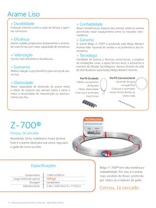 18 Manual de aplicações de arames na Pecuária - Belgo Bekaert Arames
Z-700®
Cercou, tá cercado.
Resistente, forte, maleável e muito durável.
Este é o arame ideal para sua cerca, seja para
o gado de corte ou leite.
Belgo 7-700® tem alta resitênca e
maleabilidade. Por isso, é o arame
mais vendido do Brasil, preferido
por todos os criadores de gado.
+ Durabilidade
Proteção máxima contra a ação do tempo e agen-
tes corrosivos.
+ Eficiência
Arame ovalado proporciona acabamentos e arrema-
tes mais firmes com maior capacidade de resistência.
+ Valorização
Cercas mais eficientes e duradouras;
+ Economia
Melhor relação custo/benefício para cercas de ara-
me liso.
+ Elasticidade
Maior capacidade de distensão do arame reduz
o efeito do impacto dos animais sobre a cerca e
reduz a necessidade de manutenção ou reestica-
mento dos fios.
+ Confiabilidade
Maior resistência ao impacto dos animais sobre os arames
permitindo maior espaçamento entre os mourões inter-
mediários.
+ Garantia
O arame Belgo Z-700® é produzido pela Belgo Bekaert
Arames líder nacional de vendas e na preferência dos fa-
zendeiros.
+ Tecnologia
Facilidade de acesso a técnicas construtivas, a projetos
de instalações rurais, a apoio técnico local, a acessórios e
eventos de difusão tecnológicos. Acesso através da rede
de distribuidores autorizados Belgo Bekaert Arames.
Perfil Ovalado
• Melhor escoamento
de líquidos
•Maior elasticidade
• Charruas e arremates
mais firmes
Perfil Convencional
•Acumulo de água
na superfície
•Charruas e arremates
menos firmes devido ao
efeito mola
Arame Liso
Cercou, tá cercado.
Comprimento
Carga mínima de ruptura
Zincagem
Diâmetro do fio
Especificações
1.000 m/500 m
700 kgf
camada leve
2,40 x 3,00 mm/15 x 17 (P.G.)
 